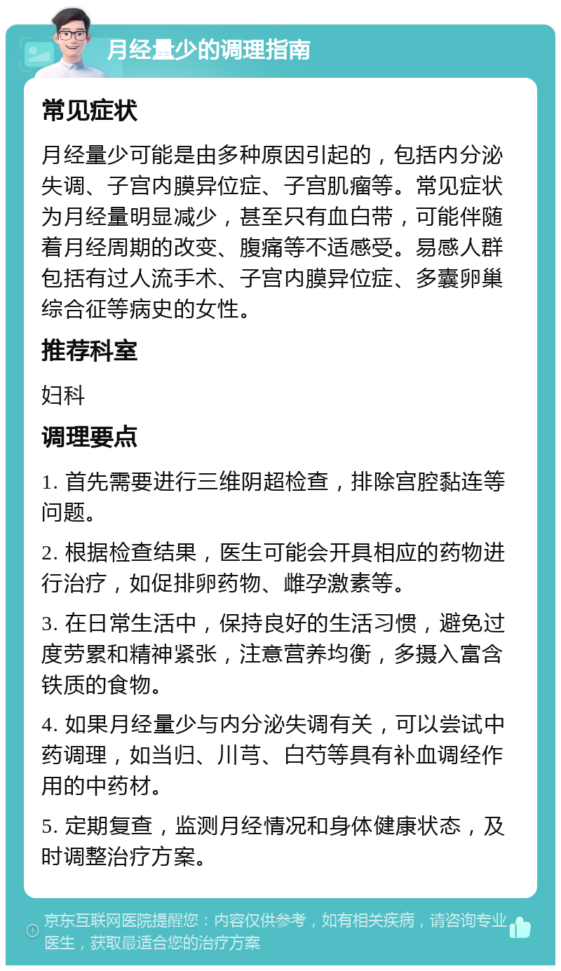 月经量少的调理指南 常见症状 月经量少可能是由多种原因引起的，包括内分泌失调、子宫内膜异位症、子宫肌瘤等。常见症状为月经量明显减少，甚至只有血白带，可能伴随着月经周期的改变、腹痛等不适感受。易感人群包括有过人流手术、子宫内膜异位症、多囊卵巢综合征等病史的女性。 推荐科室 妇科 调理要点 1. 首先需要进行三维阴超检查，排除宫腔黏连等问题。 2. 根据检查结果，医生可能会开具相应的药物进行治疗，如促排卵药物、雌孕激素等。 3. 在日常生活中，保持良好的生活习惯，避免过度劳累和精神紧张，注意营养均衡，多摄入富含铁质的食物。 4. 如果月经量少与内分泌失调有关，可以尝试中药调理，如当归、川芎、白芍等具有补血调经作用的中药材。 5. 定期复查，监测月经情况和身体健康状态，及时调整治疗方案。