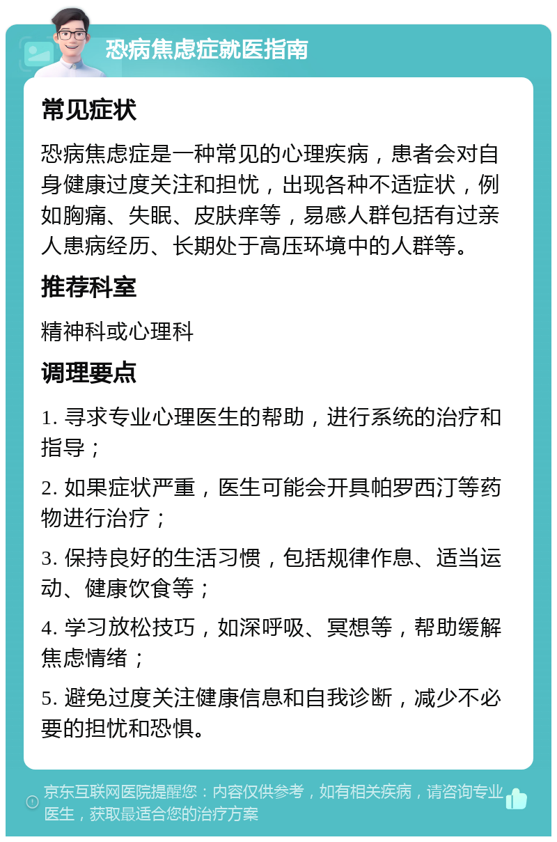 恐病焦虑症就医指南 常见症状 恐病焦虑症是一种常见的心理疾病，患者会对自身健康过度关注和担忧，出现各种不适症状，例如胸痛、失眠、皮肤痒等，易感人群包括有过亲人患病经历、长期处于高压环境中的人群等。 推荐科室 精神科或心理科 调理要点 1. 寻求专业心理医生的帮助，进行系统的治疗和指导； 2. 如果症状严重，医生可能会开具帕罗西汀等药物进行治疗； 3. 保持良好的生活习惯，包括规律作息、适当运动、健康饮食等； 4. 学习放松技巧，如深呼吸、冥想等，帮助缓解焦虑情绪； 5. 避免过度关注健康信息和自我诊断，减少不必要的担忧和恐惧。