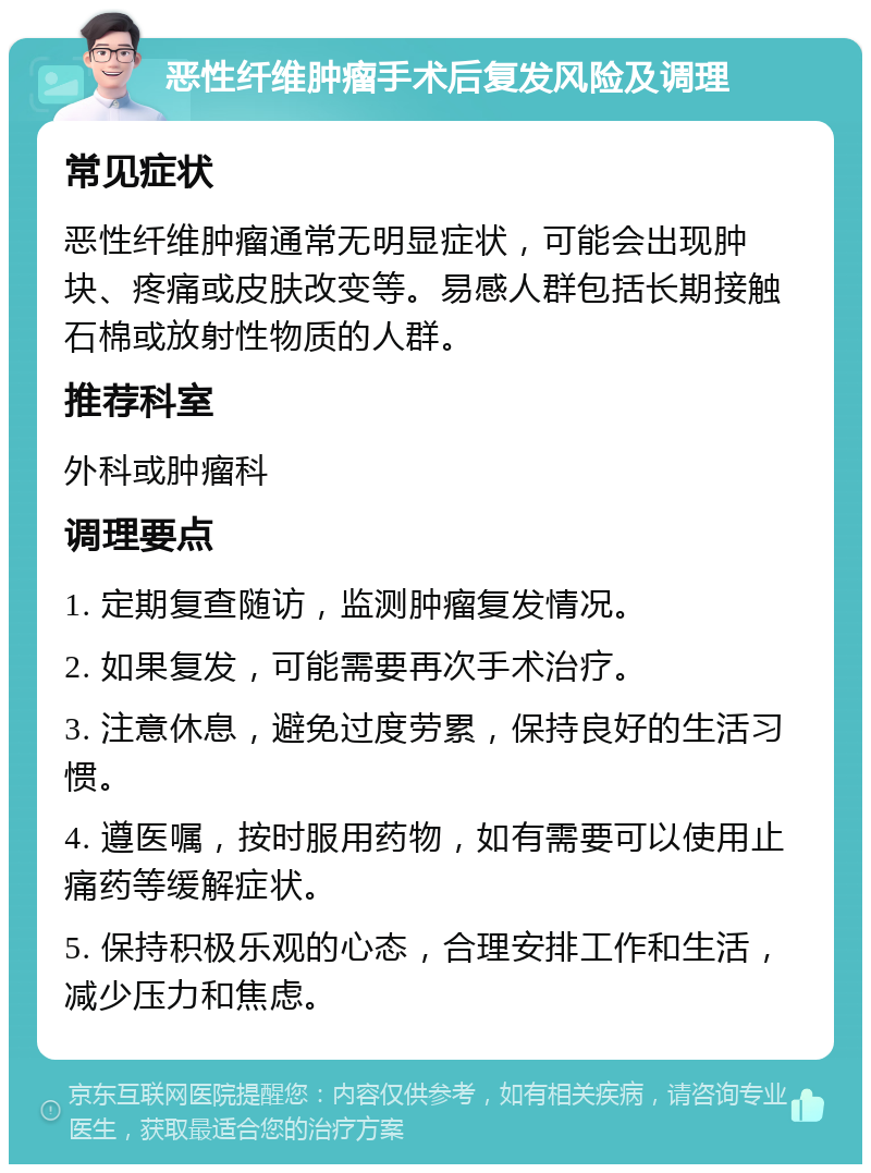 恶性纤维肿瘤手术后复发风险及调理 常见症状 恶性纤维肿瘤通常无明显症状，可能会出现肿块、疼痛或皮肤改变等。易感人群包括长期接触石棉或放射性物质的人群。 推荐科室 外科或肿瘤科 调理要点 1. 定期复查随访，监测肿瘤复发情况。 2. 如果复发，可能需要再次手术治疗。 3. 注意休息，避免过度劳累，保持良好的生活习惯。 4. 遵医嘱，按时服用药物，如有需要可以使用止痛药等缓解症状。 5. 保持积极乐观的心态，合理安排工作和生活，减少压力和焦虑。