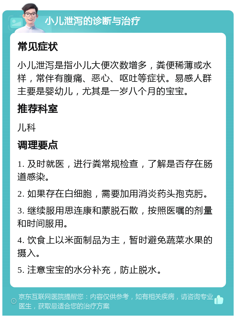 小儿泄泻的诊断与治疗 常见症状 小儿泄泻是指小儿大便次数增多，粪便稀薄或水样，常伴有腹痛、恶心、呕吐等症状。易感人群主要是婴幼儿，尤其是一岁八个月的宝宝。 推荐科室 儿科 调理要点 1. 及时就医，进行粪常规检查，了解是否存在肠道感染。 2. 如果存在白细胞，需要加用消炎药头孢克肟。 3. 继续服用思连康和蒙脱石散，按照医嘱的剂量和时间服用。 4. 饮食上以米面制品为主，暂时避免蔬菜水果的摄入。 5. 注意宝宝的水分补充，防止脱水。