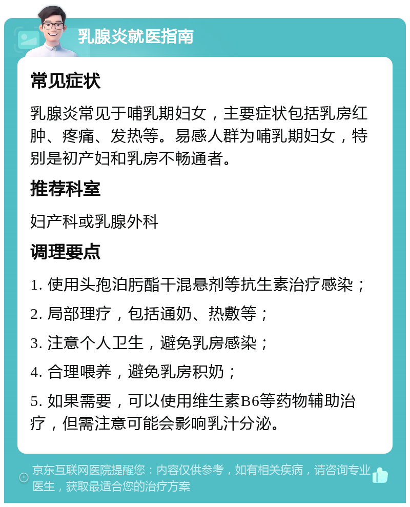 乳腺炎就医指南 常见症状 乳腺炎常见于哺乳期妇女，主要症状包括乳房红肿、疼痛、发热等。易感人群为哺乳期妇女，特别是初产妇和乳房不畅通者。 推荐科室 妇产科或乳腺外科 调理要点 1. 使用头孢泊肟酯干混悬剂等抗生素治疗感染； 2. 局部理疗，包括通奶、热敷等； 3. 注意个人卫生，避免乳房感染； 4. 合理喂养，避免乳房积奶； 5. 如果需要，可以使用维生素B6等药物辅助治疗，但需注意可能会影响乳汁分泌。