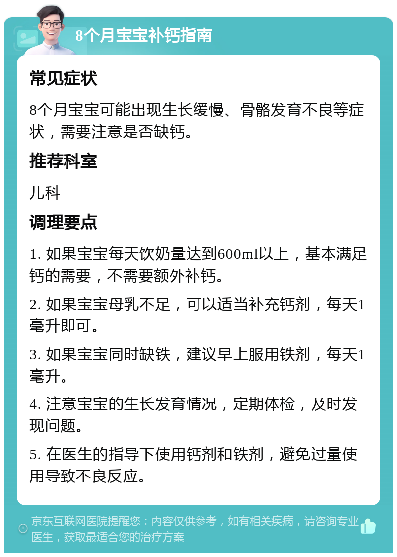 8个月宝宝补钙指南 常见症状 8个月宝宝可能出现生长缓慢、骨骼发育不良等症状，需要注意是否缺钙。 推荐科室 儿科 调理要点 1. 如果宝宝每天饮奶量达到600ml以上，基本满足钙的需要，不需要额外补钙。 2. 如果宝宝母乳不足，可以适当补充钙剂，每天1毫升即可。 3. 如果宝宝同时缺铁，建议早上服用铁剂，每天1毫升。 4. 注意宝宝的生长发育情况，定期体检，及时发现问题。 5. 在医生的指导下使用钙剂和铁剂，避免过量使用导致不良反应。