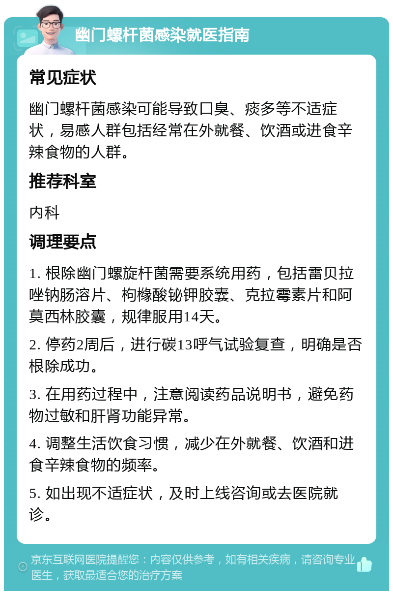 幽门螺杆菌感染就医指南 常见症状 幽门螺杆菌感染可能导致口臭、痰多等不适症状，易感人群包括经常在外就餐、饮酒或进食辛辣食物的人群。 推荐科室 内科 调理要点 1. 根除幽门螺旋杆菌需要系统用药，包括雷贝拉唑钠肠溶片、枸橼酸铋钾胶囊、克拉霉素片和阿莫西林胶囊，规律服用14天。 2. 停药2周后，进行碳13呼气试验复查，明确是否根除成功。 3. 在用药过程中，注意阅读药品说明书，避免药物过敏和肝肾功能异常。 4. 调整生活饮食习惯，减少在外就餐、饮酒和进食辛辣食物的频率。 5. 如出现不适症状，及时上线咨询或去医院就诊。