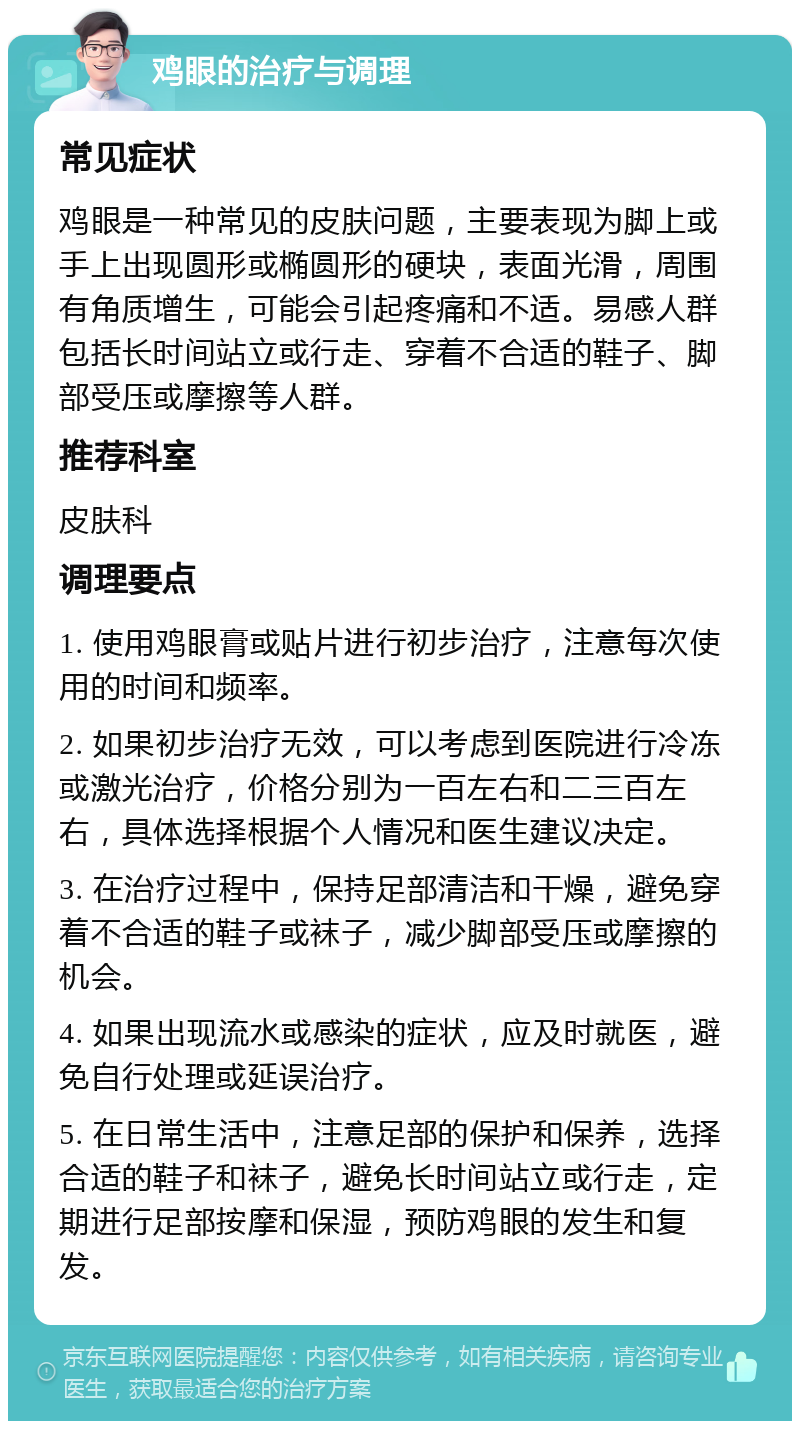 鸡眼的治疗与调理 常见症状 鸡眼是一种常见的皮肤问题，主要表现为脚上或手上出现圆形或椭圆形的硬块，表面光滑，周围有角质增生，可能会引起疼痛和不适。易感人群包括长时间站立或行走、穿着不合适的鞋子、脚部受压或摩擦等人群。 推荐科室 皮肤科 调理要点 1. 使用鸡眼膏或贴片进行初步治疗，注意每次使用的时间和频率。 2. 如果初步治疗无效，可以考虑到医院进行冷冻或激光治疗，价格分别为一百左右和二三百左右，具体选择根据个人情况和医生建议决定。 3. 在治疗过程中，保持足部清洁和干燥，避免穿着不合适的鞋子或袜子，减少脚部受压或摩擦的机会。 4. 如果出现流水或感染的症状，应及时就医，避免自行处理或延误治疗。 5. 在日常生活中，注意足部的保护和保养，选择合适的鞋子和袜子，避免长时间站立或行走，定期进行足部按摩和保湿，预防鸡眼的发生和复发。