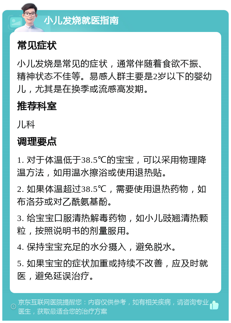 小儿发烧就医指南 常见症状 小儿发烧是常见的症状，通常伴随着食欲不振、精神状态不佳等。易感人群主要是2岁以下的婴幼儿，尤其是在换季或流感高发期。 推荐科室 儿科 调理要点 1. 对于体温低于38.5℃的宝宝，可以采用物理降温方法，如用温水擦浴或使用退热贴。 2. 如果体温超过38.5℃，需要使用退热药物，如布洛芬或对乙酰氨基酚。 3. 给宝宝口服清热解毒药物，如小儿豉翘清热颗粒，按照说明书的剂量服用。 4. 保持宝宝充足的水分摄入，避免脱水。 5. 如果宝宝的症状加重或持续不改善，应及时就医，避免延误治疗。