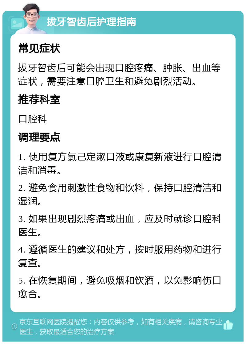 拔牙智齿后护理指南 常见症状 拔牙智齿后可能会出现口腔疼痛、肿胀、出血等症状，需要注意口腔卫生和避免剧烈活动。 推荐科室 口腔科 调理要点 1. 使用复方氯己定漱口液或康复新液进行口腔清洁和消毒。 2. 避免食用刺激性食物和饮料，保持口腔清洁和湿润。 3. 如果出现剧烈疼痛或出血，应及时就诊口腔科医生。 4. 遵循医生的建议和处方，按时服用药物和进行复查。 5. 在恢复期间，避免吸烟和饮酒，以免影响伤口愈合。