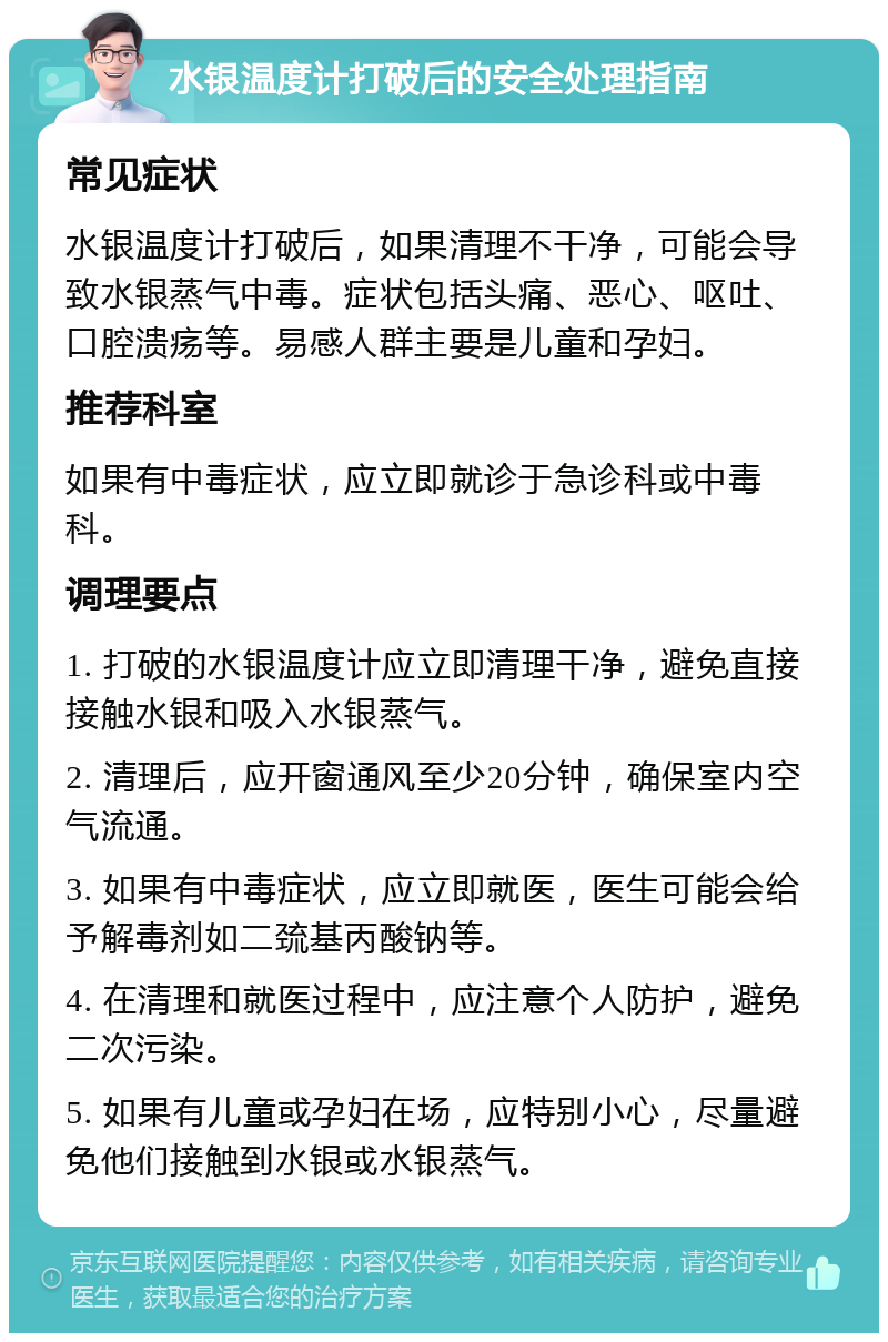 水银温度计打破后的安全处理指南 常见症状 水银温度计打破后，如果清理不干净，可能会导致水银蒸气中毒。症状包括头痛、恶心、呕吐、口腔溃疡等。易感人群主要是儿童和孕妇。 推荐科室 如果有中毒症状，应立即就诊于急诊科或中毒科。 调理要点 1. 打破的水银温度计应立即清理干净，避免直接接触水银和吸入水银蒸气。 2. 清理后，应开窗通风至少20分钟，确保室内空气流通。 3. 如果有中毒症状，应立即就医，医生可能会给予解毒剂如二巯基丙酸钠等。 4. 在清理和就医过程中，应注意个人防护，避免二次污染。 5. 如果有儿童或孕妇在场，应特别小心，尽量避免他们接触到水银或水银蒸气。