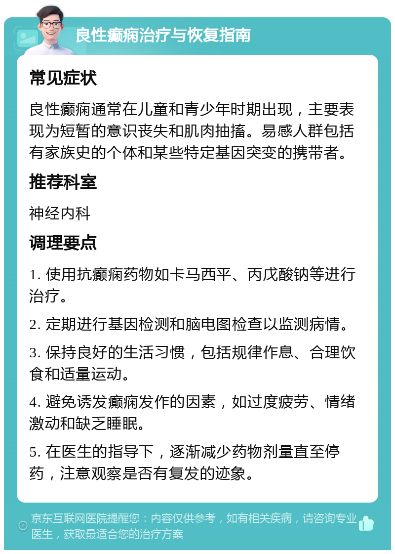 良性癫痫治疗与恢复指南 常见症状 良性癫痫通常在儿童和青少年时期出现，主要表现为短暂的意识丧失和肌肉抽搐。易感人群包括有家族史的个体和某些特定基因突变的携带者。 推荐科室 神经内科 调理要点 1. 使用抗癫痫药物如卡马西平、丙戊酸钠等进行治疗。 2. 定期进行基因检测和脑电图检查以监测病情。 3. 保持良好的生活习惯，包括规律作息、合理饮食和适量运动。 4. 避免诱发癫痫发作的因素，如过度疲劳、情绪激动和缺乏睡眠。 5. 在医生的指导下，逐渐减少药物剂量直至停药，注意观察是否有复发的迹象。