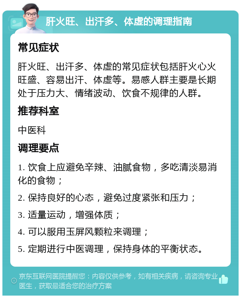 肝火旺、出汗多、体虚的调理指南 常见症状 肝火旺、出汗多、体虚的常见症状包括肝火心火旺盛、容易出汗、体虚等。易感人群主要是长期处于压力大、情绪波动、饮食不规律的人群。 推荐科室 中医科 调理要点 1. 饮食上应避免辛辣、油腻食物，多吃清淡易消化的食物； 2. 保持良好的心态，避免过度紧张和压力； 3. 适量运动，增强体质； 4. 可以服用玉屏风颗粒来调理； 5. 定期进行中医调理，保持身体的平衡状态。