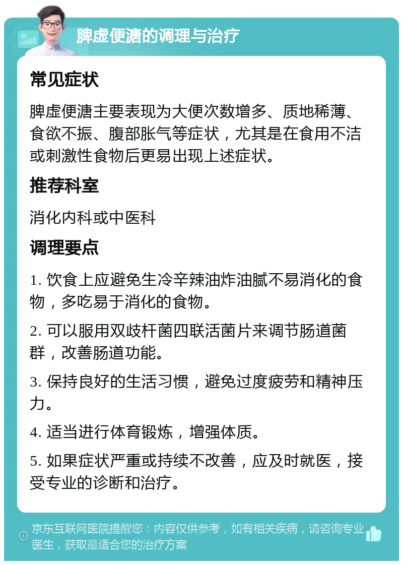 脾虚便溏的调理与治疗 常见症状 脾虚便溏主要表现为大便次数增多、质地稀薄、食欲不振、腹部胀气等症状，尤其是在食用不洁或刺激性食物后更易出现上述症状。 推荐科室 消化内科或中医科 调理要点 1. 饮食上应避免生冷辛辣油炸油腻不易消化的食物，多吃易于消化的食物。 2. 可以服用双歧杆菌四联活菌片来调节肠道菌群，改善肠道功能。 3. 保持良好的生活习惯，避免过度疲劳和精神压力。 4. 适当进行体育锻炼，增强体质。 5. 如果症状严重或持续不改善，应及时就医，接受专业的诊断和治疗。