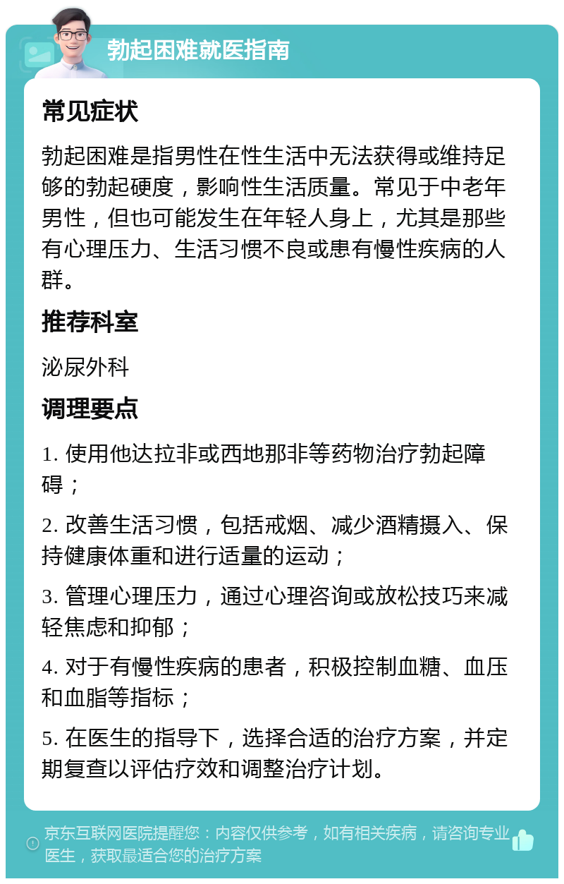 勃起困难就医指南 常见症状 勃起困难是指男性在性生活中无法获得或维持足够的勃起硬度，影响性生活质量。常见于中老年男性，但也可能发生在年轻人身上，尤其是那些有心理压力、生活习惯不良或患有慢性疾病的人群。 推荐科室 泌尿外科 调理要点 1. 使用他达拉非或西地那非等药物治疗勃起障碍； 2. 改善生活习惯，包括戒烟、减少酒精摄入、保持健康体重和进行适量的运动； 3. 管理心理压力，通过心理咨询或放松技巧来减轻焦虑和抑郁； 4. 对于有慢性疾病的患者，积极控制血糖、血压和血脂等指标； 5. 在医生的指导下，选择合适的治疗方案，并定期复查以评估疗效和调整治疗计划。