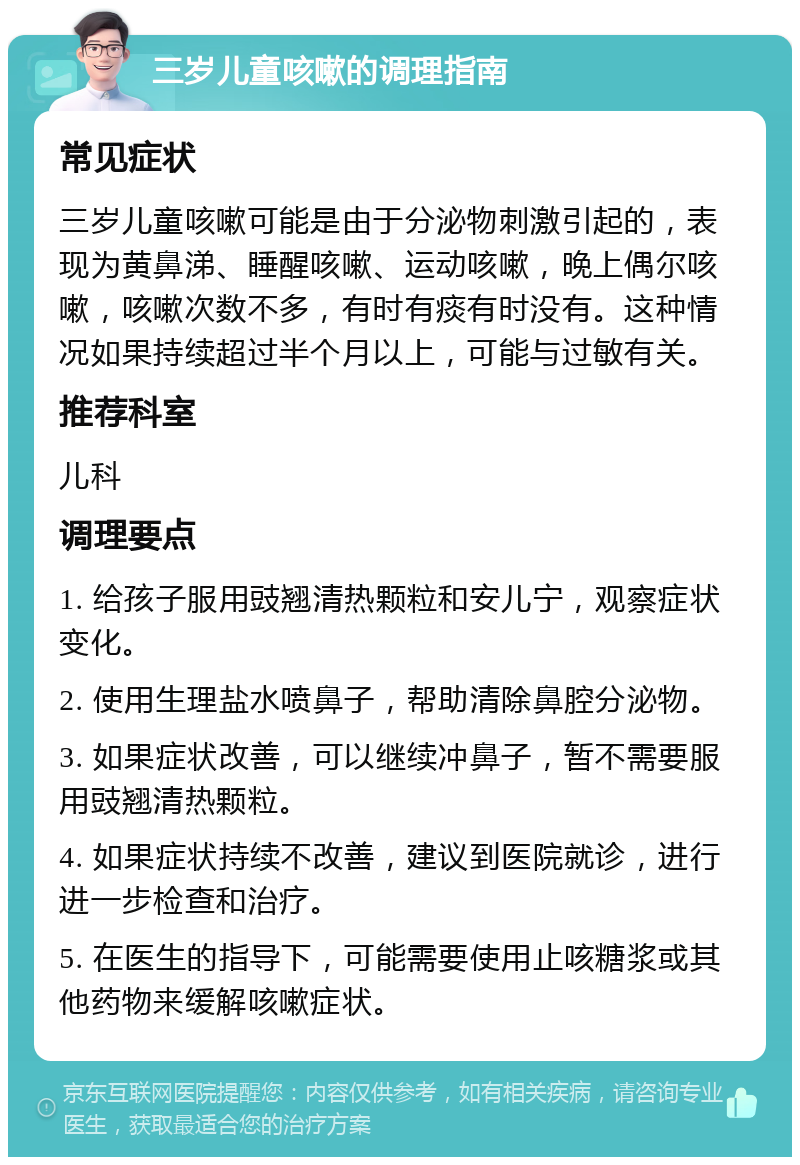 三岁儿童咳嗽的调理指南 常见症状 三岁儿童咳嗽可能是由于分泌物刺激引起的，表现为黄鼻涕、睡醒咳嗽、运动咳嗽，晚上偶尔咳嗽，咳嗽次数不多，有时有痰有时没有。这种情况如果持续超过半个月以上，可能与过敏有关。 推荐科室 儿科 调理要点 1. 给孩子服用豉翘清热颗粒和安儿宁，观察症状变化。 2. 使用生理盐水喷鼻子，帮助清除鼻腔分泌物。 3. 如果症状改善，可以继续冲鼻子，暂不需要服用豉翘清热颗粒。 4. 如果症状持续不改善，建议到医院就诊，进行进一步检查和治疗。 5. 在医生的指导下，可能需要使用止咳糖浆或其他药物来缓解咳嗽症状。