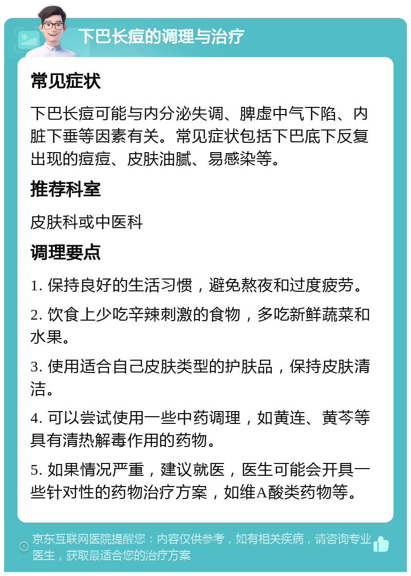 下巴长痘的调理与治疗 常见症状 下巴长痘可能与内分泌失调、脾虚中气下陷、内脏下垂等因素有关。常见症状包括下巴底下反复出现的痘痘、皮肤油腻、易感染等。 推荐科室 皮肤科或中医科 调理要点 1. 保持良好的生活习惯，避免熬夜和过度疲劳。 2. 饮食上少吃辛辣刺激的食物，多吃新鲜蔬菜和水果。 3. 使用适合自己皮肤类型的护肤品，保持皮肤清洁。 4. 可以尝试使用一些中药调理，如黄连、黄芩等具有清热解毒作用的药物。 5. 如果情况严重，建议就医，医生可能会开具一些针对性的药物治疗方案，如维A酸类药物等。