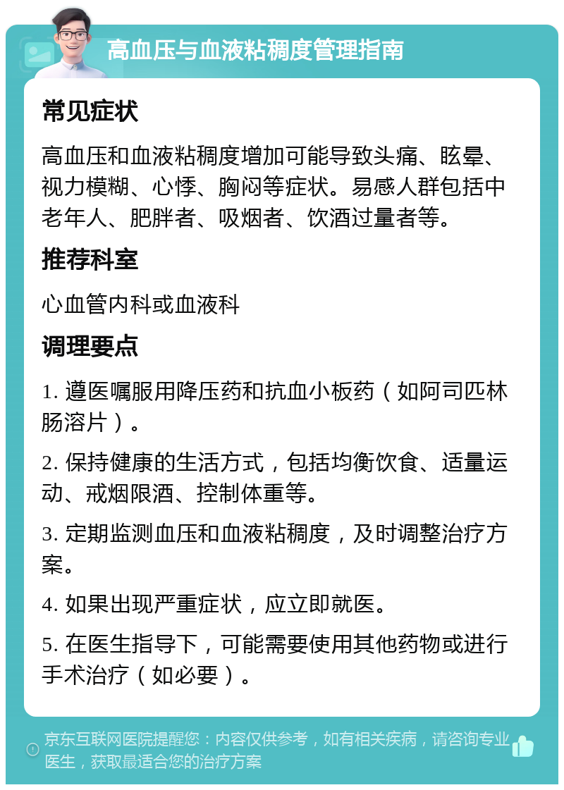 高血压与血液粘稠度管理指南 常见症状 高血压和血液粘稠度增加可能导致头痛、眩晕、视力模糊、心悸、胸闷等症状。易感人群包括中老年人、肥胖者、吸烟者、饮酒过量者等。 推荐科室 心血管内科或血液科 调理要点 1. 遵医嘱服用降压药和抗血小板药（如阿司匹林肠溶片）。 2. 保持健康的生活方式，包括均衡饮食、适量运动、戒烟限酒、控制体重等。 3. 定期监测血压和血液粘稠度，及时调整治疗方案。 4. 如果出现严重症状，应立即就医。 5. 在医生指导下，可能需要使用其他药物或进行手术治疗（如必要）。