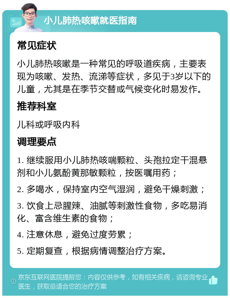 小儿肺热咳嗽就医指南 常见症状 小儿肺热咳嗽是一种常见的呼吸道疾病，主要表现为咳嗽、发热、流涕等症状，多见于3岁以下的儿童，尤其是在季节交替或气候变化时易发作。 推荐科室 儿科或呼吸内科 调理要点 1. 继续服用小儿肺热咳喘颗粒、头孢拉定干混悬剂和小儿氨酚黄那敏颗粒，按医嘱用药； 2. 多喝水，保持室内空气湿润，避免干燥刺激； 3. 饮食上忌腥辣、油腻等刺激性食物，多吃易消化、富含维生素的食物； 4. 注意休息，避免过度劳累； 5. 定期复查，根据病情调整治疗方案。