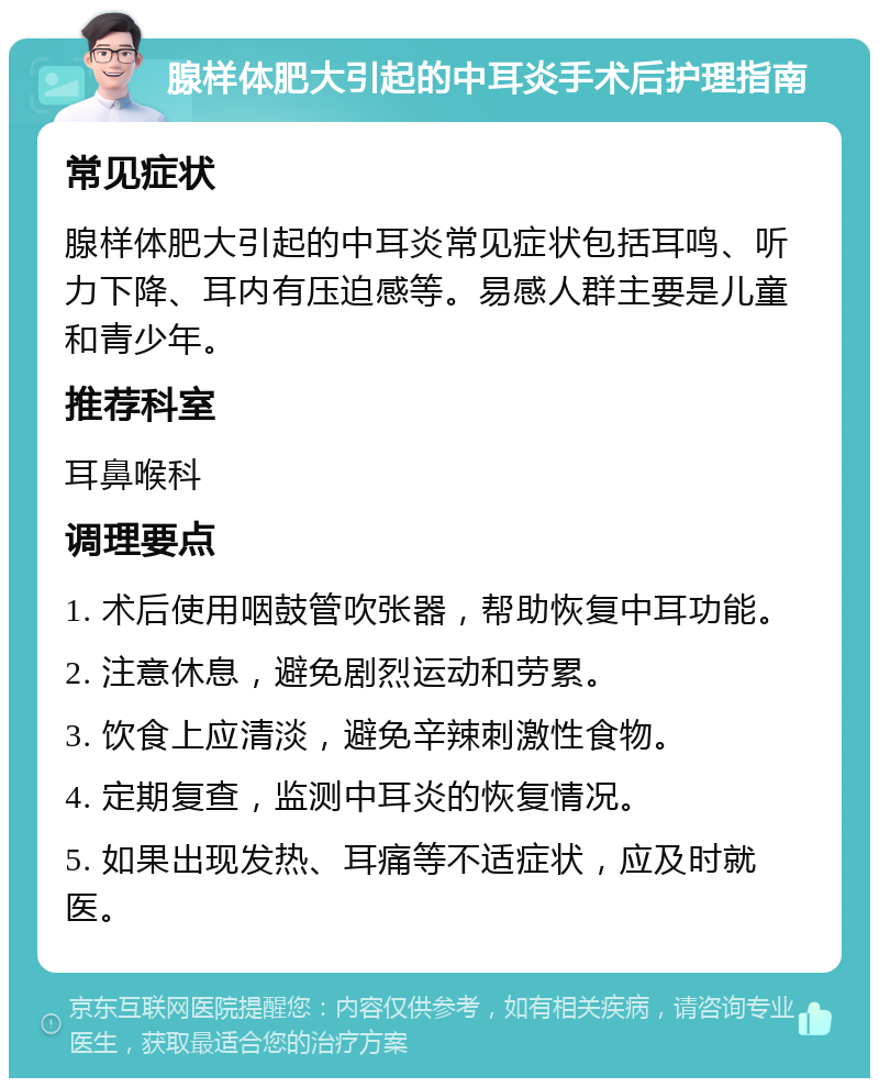 腺样体肥大引起的中耳炎手术后护理指南 常见症状 腺样体肥大引起的中耳炎常见症状包括耳鸣、听力下降、耳内有压迫感等。易感人群主要是儿童和青少年。 推荐科室 耳鼻喉科 调理要点 1. 术后使用咽鼓管吹张器，帮助恢复中耳功能。 2. 注意休息，避免剧烈运动和劳累。 3. 饮食上应清淡，避免辛辣刺激性食物。 4. 定期复查，监测中耳炎的恢复情况。 5. 如果出现发热、耳痛等不适症状，应及时就医。