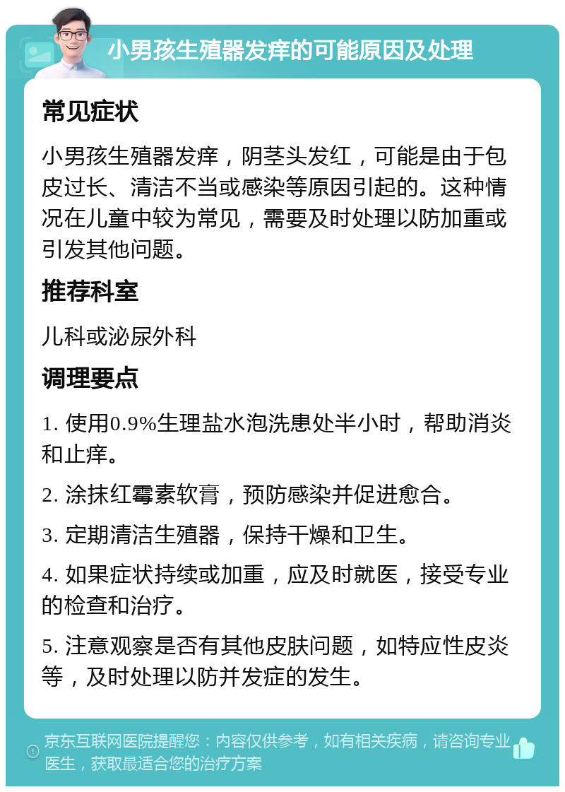 小男孩生殖器发痒的可能原因及处理 常见症状 小男孩生殖器发痒，阴茎头发红，可能是由于包皮过长、清洁不当或感染等原因引起的。这种情况在儿童中较为常见，需要及时处理以防加重或引发其他问题。 推荐科室 儿科或泌尿外科 调理要点 1. 使用0.9%生理盐水泡洗患处半小时，帮助消炎和止痒。 2. 涂抹红霉素软膏，预防感染并促进愈合。 3. 定期清洁生殖器，保持干燥和卫生。 4. 如果症状持续或加重，应及时就医，接受专业的检查和治疗。 5. 注意观察是否有其他皮肤问题，如特应性皮炎等，及时处理以防并发症的发生。