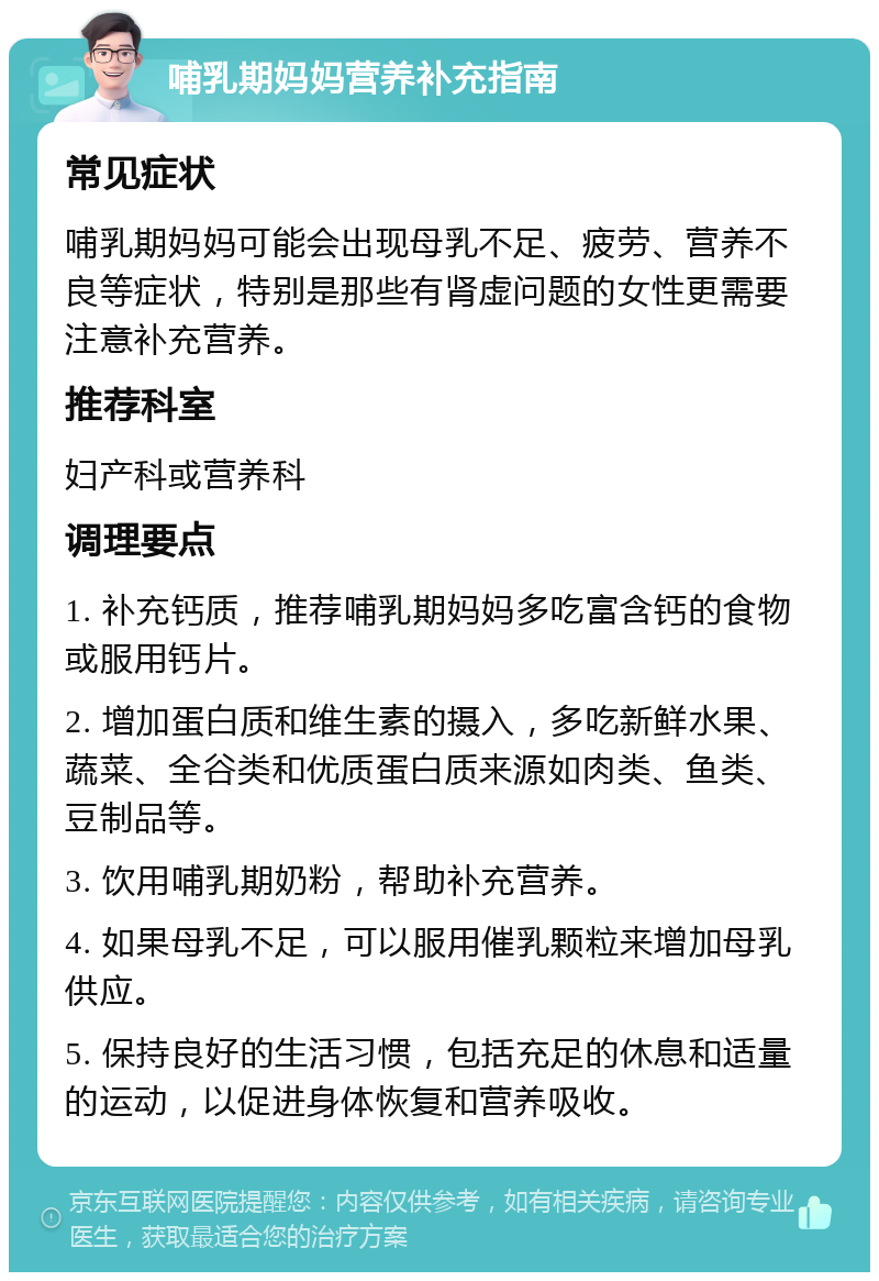 哺乳期妈妈营养补充指南 常见症状 哺乳期妈妈可能会出现母乳不足、疲劳、营养不良等症状，特别是那些有肾虚问题的女性更需要注意补充营养。 推荐科室 妇产科或营养科 调理要点 1. 补充钙质，推荐哺乳期妈妈多吃富含钙的食物或服用钙片。 2. 增加蛋白质和维生素的摄入，多吃新鲜水果、蔬菜、全谷类和优质蛋白质来源如肉类、鱼类、豆制品等。 3. 饮用哺乳期奶粉，帮助补充营养。 4. 如果母乳不足，可以服用催乳颗粒来增加母乳供应。 5. 保持良好的生活习惯，包括充足的休息和适量的运动，以促进身体恢复和营养吸收。