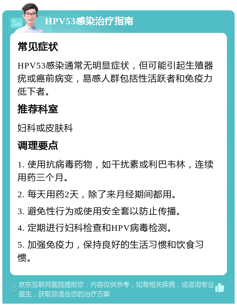 HPV53感染治疗指南 常见症状 HPV53感染通常无明显症状，但可能引起生殖器疣或癌前病变，易感人群包括性活跃者和免疫力低下者。 推荐科室 妇科或皮肤科 调理要点 1. 使用抗病毒药物，如干扰素或利巴韦林，连续用药三个月。 2. 每天用药2天，除了来月经期间都用。 3. 避免性行为或使用安全套以防止传播。 4. 定期进行妇科检查和HPV病毒检测。 5. 加强免疫力，保持良好的生活习惯和饮食习惯。