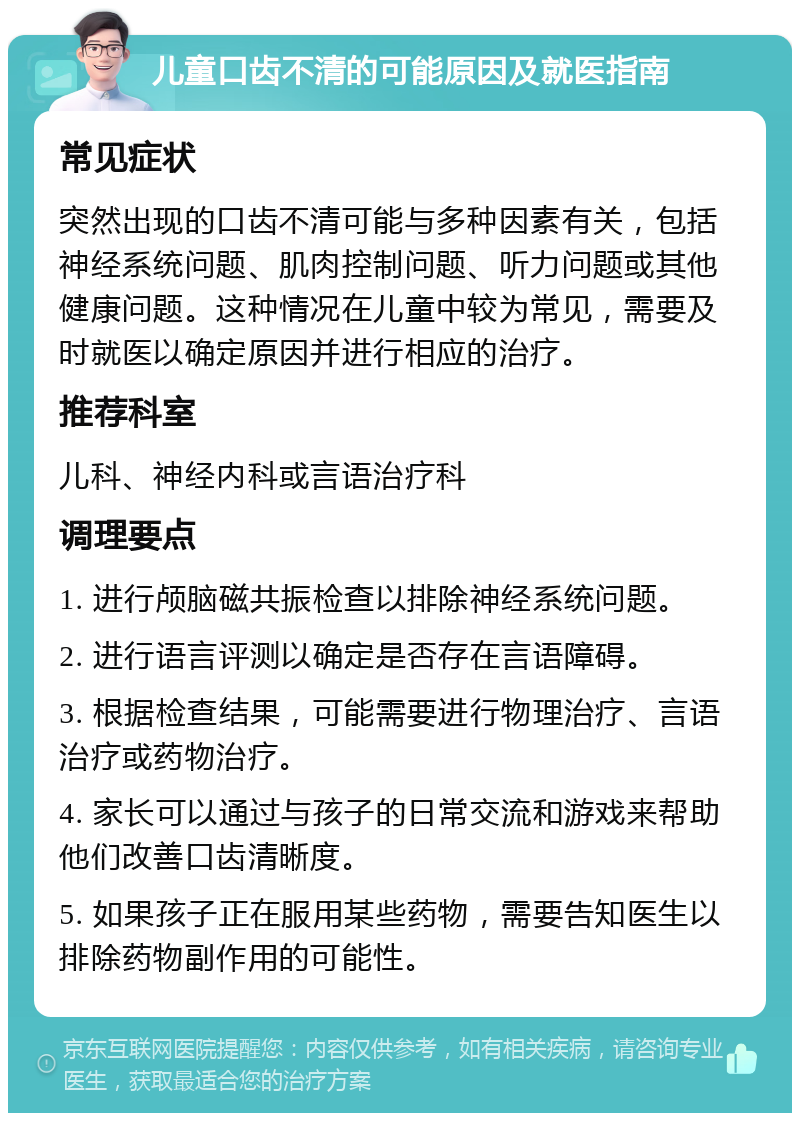 儿童口齿不清的可能原因及就医指南 常见症状 突然出现的口齿不清可能与多种因素有关，包括神经系统问题、肌肉控制问题、听力问题或其他健康问题。这种情况在儿童中较为常见，需要及时就医以确定原因并进行相应的治疗。 推荐科室 儿科、神经内科或言语治疗科 调理要点 1. 进行颅脑磁共振检查以排除神经系统问题。 2. 进行语言评测以确定是否存在言语障碍。 3. 根据检查结果，可能需要进行物理治疗、言语治疗或药物治疗。 4. 家长可以通过与孩子的日常交流和游戏来帮助他们改善口齿清晰度。 5. 如果孩子正在服用某些药物，需要告知医生以排除药物副作用的可能性。