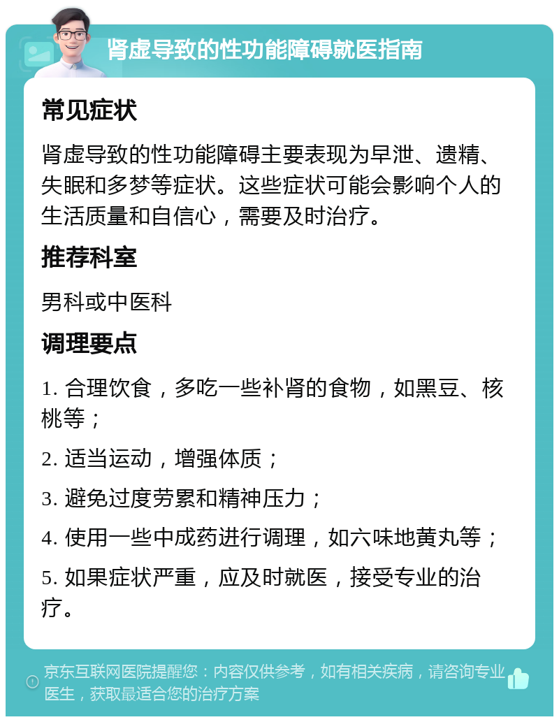 肾虚导致的性功能障碍就医指南 常见症状 肾虚导致的性功能障碍主要表现为早泄、遗精、失眠和多梦等症状。这些症状可能会影响个人的生活质量和自信心，需要及时治疗。 推荐科室 男科或中医科 调理要点 1. 合理饮食，多吃一些补肾的食物，如黑豆、核桃等； 2. 适当运动，增强体质； 3. 避免过度劳累和精神压力； 4. 使用一些中成药进行调理，如六味地黄丸等； 5. 如果症状严重，应及时就医，接受专业的治疗。