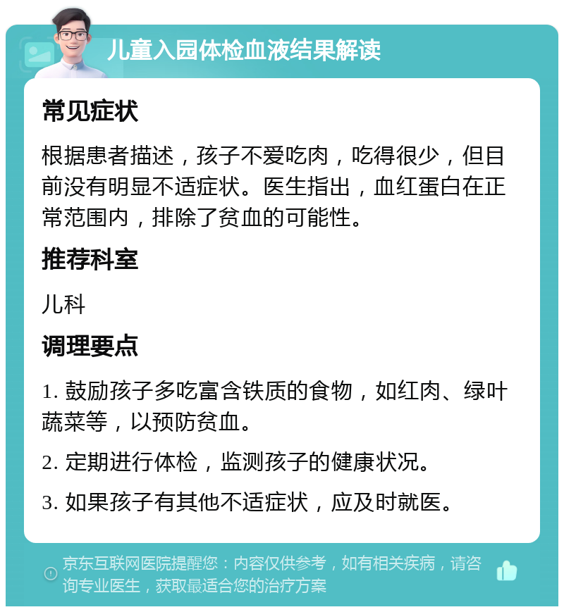 儿童入园体检血液结果解读 常见症状 根据患者描述，孩子不爱吃肉，吃得很少，但目前没有明显不适症状。医生指出，血红蛋白在正常范围内，排除了贫血的可能性。 推荐科室 儿科 调理要点 1. 鼓励孩子多吃富含铁质的食物，如红肉、绿叶蔬菜等，以预防贫血。 2. 定期进行体检，监测孩子的健康状况。 3. 如果孩子有其他不适症状，应及时就医。