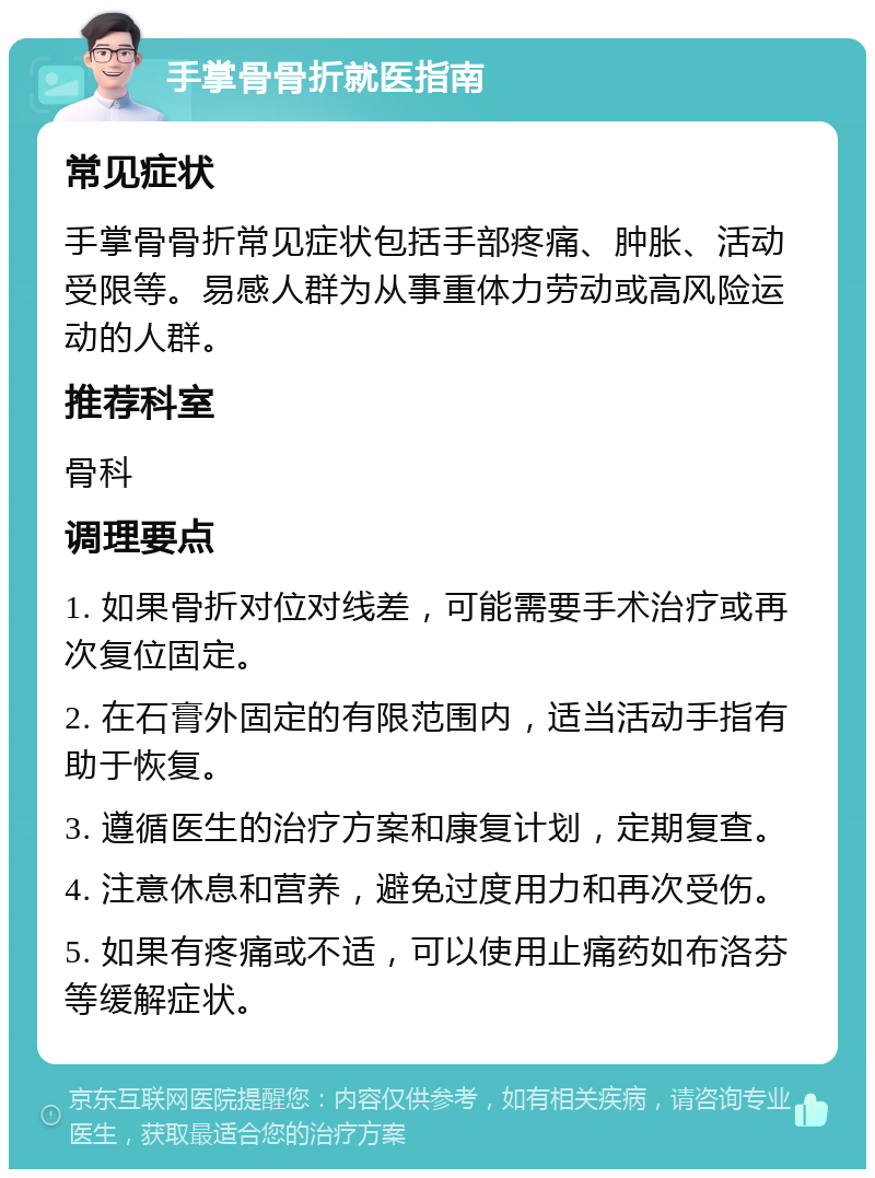 手掌骨骨折就医指南 常见症状 手掌骨骨折常见症状包括手部疼痛、肿胀、活动受限等。易感人群为从事重体力劳动或高风险运动的人群。 推荐科室 骨科 调理要点 1. 如果骨折对位对线差，可能需要手术治疗或再次复位固定。 2. 在石膏外固定的有限范围内，适当活动手指有助于恢复。 3. 遵循医生的治疗方案和康复计划，定期复查。 4. 注意休息和营养，避免过度用力和再次受伤。 5. 如果有疼痛或不适，可以使用止痛药如布洛芬等缓解症状。