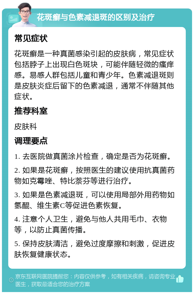 花斑癣与色素减退斑的区别及治疗 常见症状 花斑癣是一种真菌感染引起的皮肤病，常见症状包括脖子上出现白色斑块，可能伴随轻微的瘙痒感。易感人群包括儿童和青少年。色素减退斑则是皮肤炎症后留下的色素减退，通常不伴随其他症状。 推荐科室 皮肤科 调理要点 1. 去医院做真菌涂片检查，确定是否为花斑癣。 2. 如果是花斑癣，按照医生的建议使用抗真菌药物如克霉唑、特比萘芬等进行治疗。 3. 如果是色素减退斑，可以使用局部外用药物如氢醌、维生素C等促进色素恢复。 4. 注意个人卫生，避免与他人共用毛巾、衣物等，以防止真菌传播。 5. 保持皮肤清洁，避免过度摩擦和刺激，促进皮肤恢复健康状态。