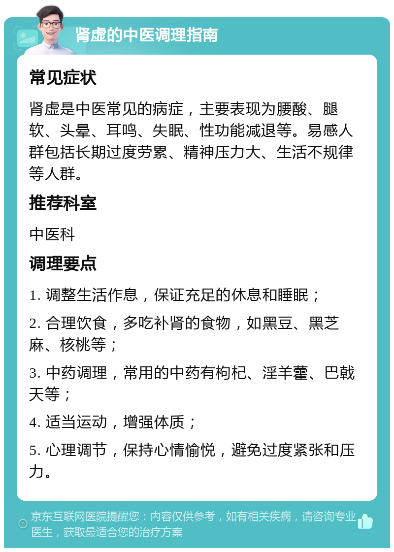 肾虚的中医调理指南 常见症状 肾虚是中医常见的病症，主要表现为腰酸、腿软、头晕、耳鸣、失眠、性功能减退等。易感人群包括长期过度劳累、精神压力大、生活不规律等人群。 推荐科室 中医科 调理要点 1. 调整生活作息，保证充足的休息和睡眠； 2. 合理饮食，多吃补肾的食物，如黑豆、黑芝麻、核桃等； 3. 中药调理，常用的中药有枸杞、淫羊藿、巴戟天等； 4. 适当运动，增强体质； 5. 心理调节，保持心情愉悦，避免过度紧张和压力。