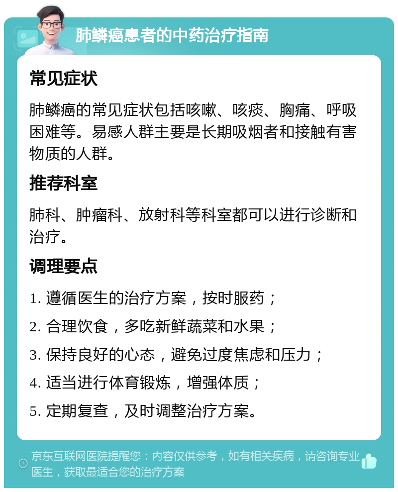 肺鳞癌患者的中药治疗指南 常见症状 肺鳞癌的常见症状包括咳嗽、咳痰、胸痛、呼吸困难等。易感人群主要是长期吸烟者和接触有害物质的人群。 推荐科室 肺科、肿瘤科、放射科等科室都可以进行诊断和治疗。 调理要点 1. 遵循医生的治疗方案，按时服药； 2. 合理饮食，多吃新鲜蔬菜和水果； 3. 保持良好的心态，避免过度焦虑和压力； 4. 适当进行体育锻炼，增强体质； 5. 定期复查，及时调整治疗方案。