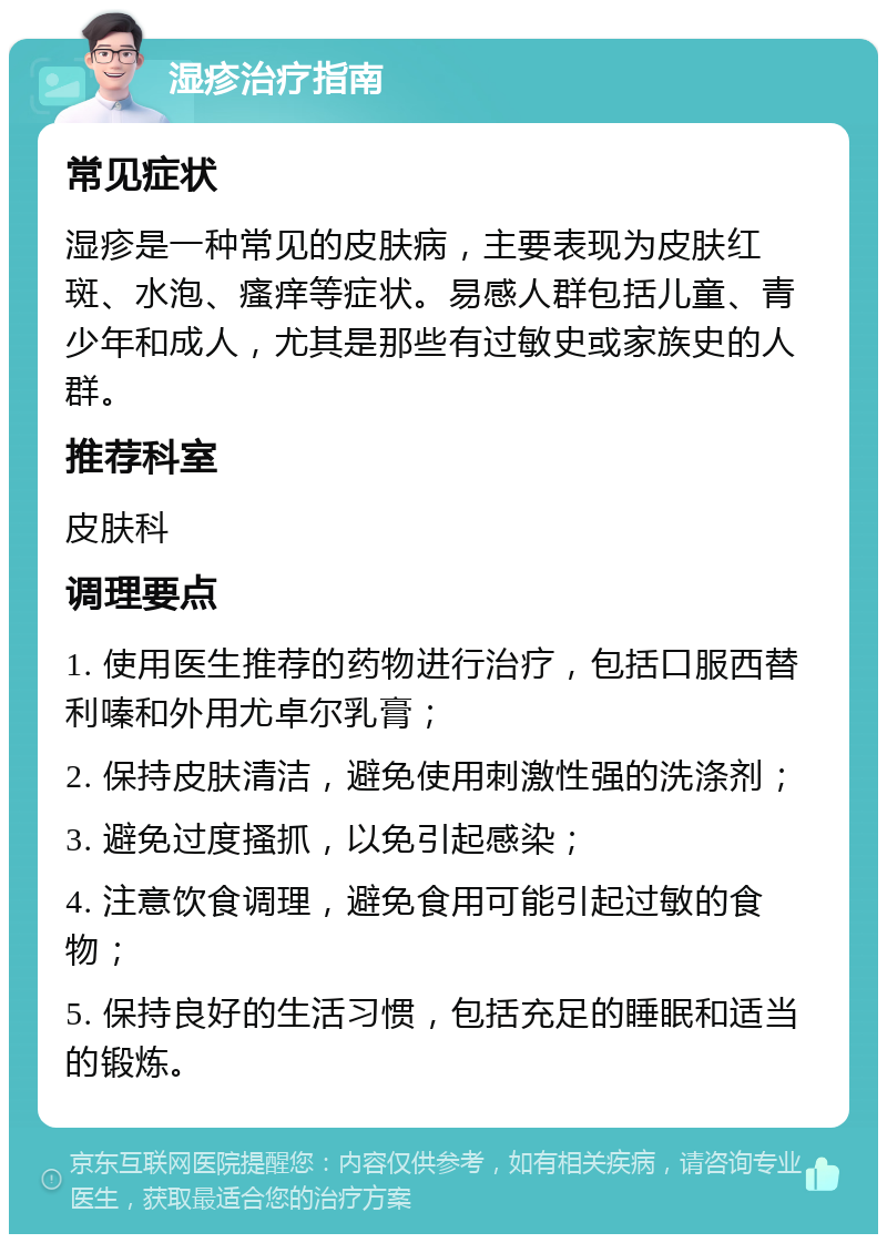 湿疹治疗指南 常见症状 湿疹是一种常见的皮肤病，主要表现为皮肤红斑、水泡、瘙痒等症状。易感人群包括儿童、青少年和成人，尤其是那些有过敏史或家族史的人群。 推荐科室 皮肤科 调理要点 1. 使用医生推荐的药物进行治疗，包括口服西替利嗪和外用尤卓尔乳膏； 2. 保持皮肤清洁，避免使用刺激性强的洗涤剂； 3. 避免过度搔抓，以免引起感染； 4. 注意饮食调理，避免食用可能引起过敏的食物； 5. 保持良好的生活习惯，包括充足的睡眠和适当的锻炼。