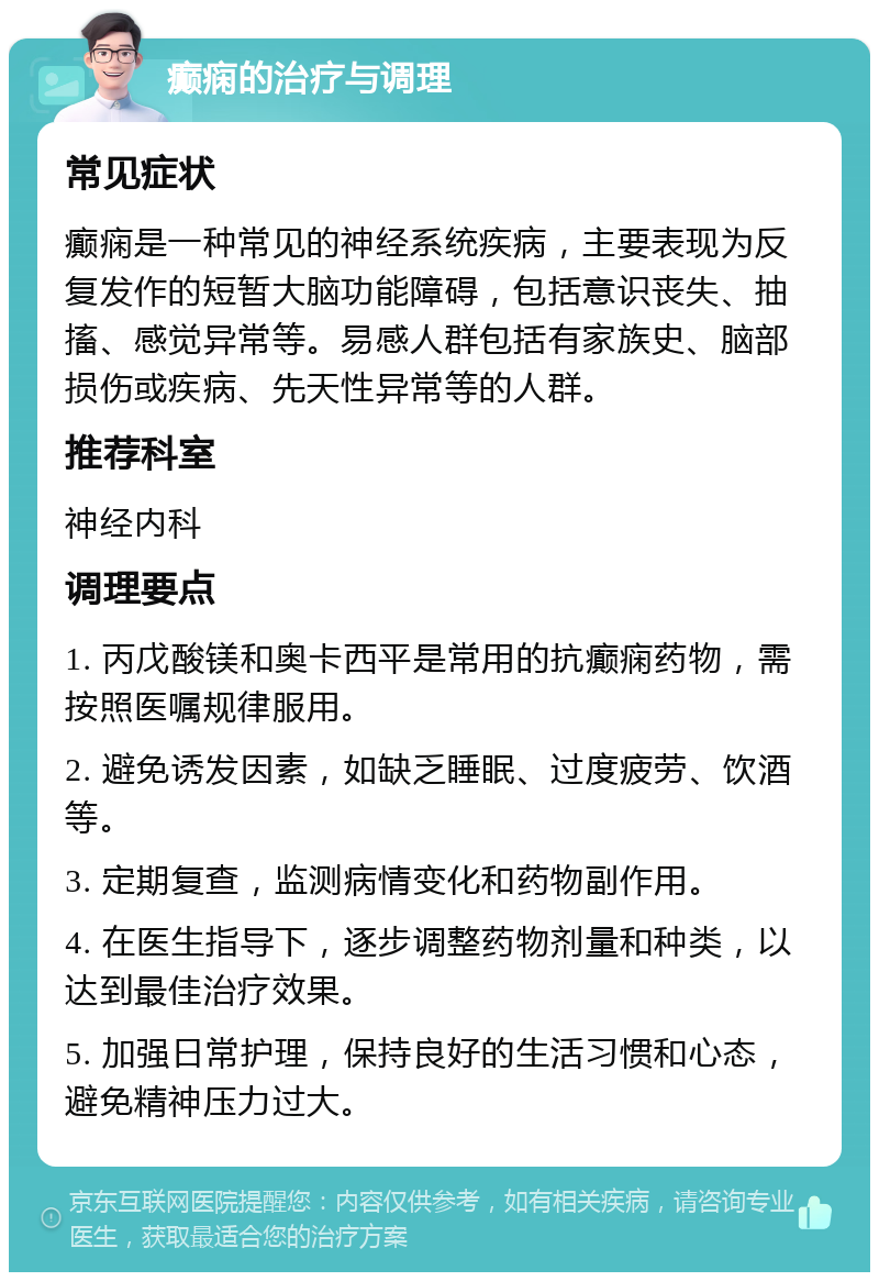 癫痫的治疗与调理 常见症状 癫痫是一种常见的神经系统疾病，主要表现为反复发作的短暂大脑功能障碍，包括意识丧失、抽搐、感觉异常等。易感人群包括有家族史、脑部损伤或疾病、先天性异常等的人群。 推荐科室 神经内科 调理要点 1. 丙戊酸镁和奥卡西平是常用的抗癫痫药物，需按照医嘱规律服用。 2. 避免诱发因素，如缺乏睡眠、过度疲劳、饮酒等。 3. 定期复查，监测病情变化和药物副作用。 4. 在医生指导下，逐步调整药物剂量和种类，以达到最佳治疗效果。 5. 加强日常护理，保持良好的生活习惯和心态，避免精神压力过大。