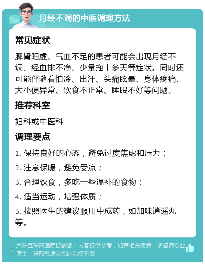 月经不调的中医调理方法 常见症状 脾肾阳虚、气血不足的患者可能会出现月经不调、经血排不净、少量拖十多天等症状。同时还可能伴随着怕冷、出汗、头痛眩晕、身体疼痛、大小便异常、饮食不正常、睡眠不好等问题。 推荐科室 妇科或中医科 调理要点 1. 保持良好的心态，避免过度焦虑和压力； 2. 注意保暖，避免受凉； 3. 合理饮食，多吃一些温补的食物； 4. 适当运动，增强体质； 5. 按照医生的建议服用中成药，如加味逍遥丸等。