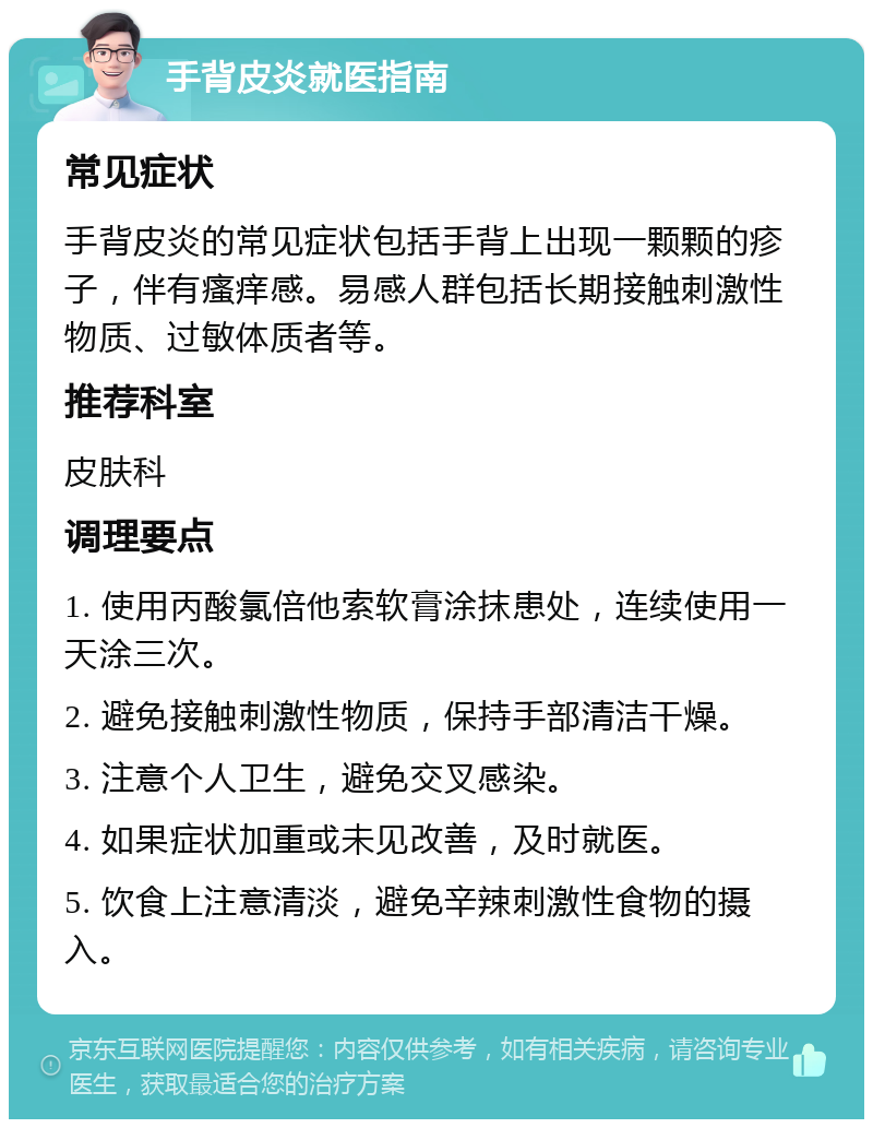 手背皮炎就医指南 常见症状 手背皮炎的常见症状包括手背上出现一颗颗的疹子，伴有瘙痒感。易感人群包括长期接触刺激性物质、过敏体质者等。 推荐科室 皮肤科 调理要点 1. 使用丙酸氯倍他索软膏涂抹患处，连续使用一天涂三次。 2. 避免接触刺激性物质，保持手部清洁干燥。 3. 注意个人卫生，避免交叉感染。 4. 如果症状加重或未见改善，及时就医。 5. 饮食上注意清淡，避免辛辣刺激性食物的摄入。