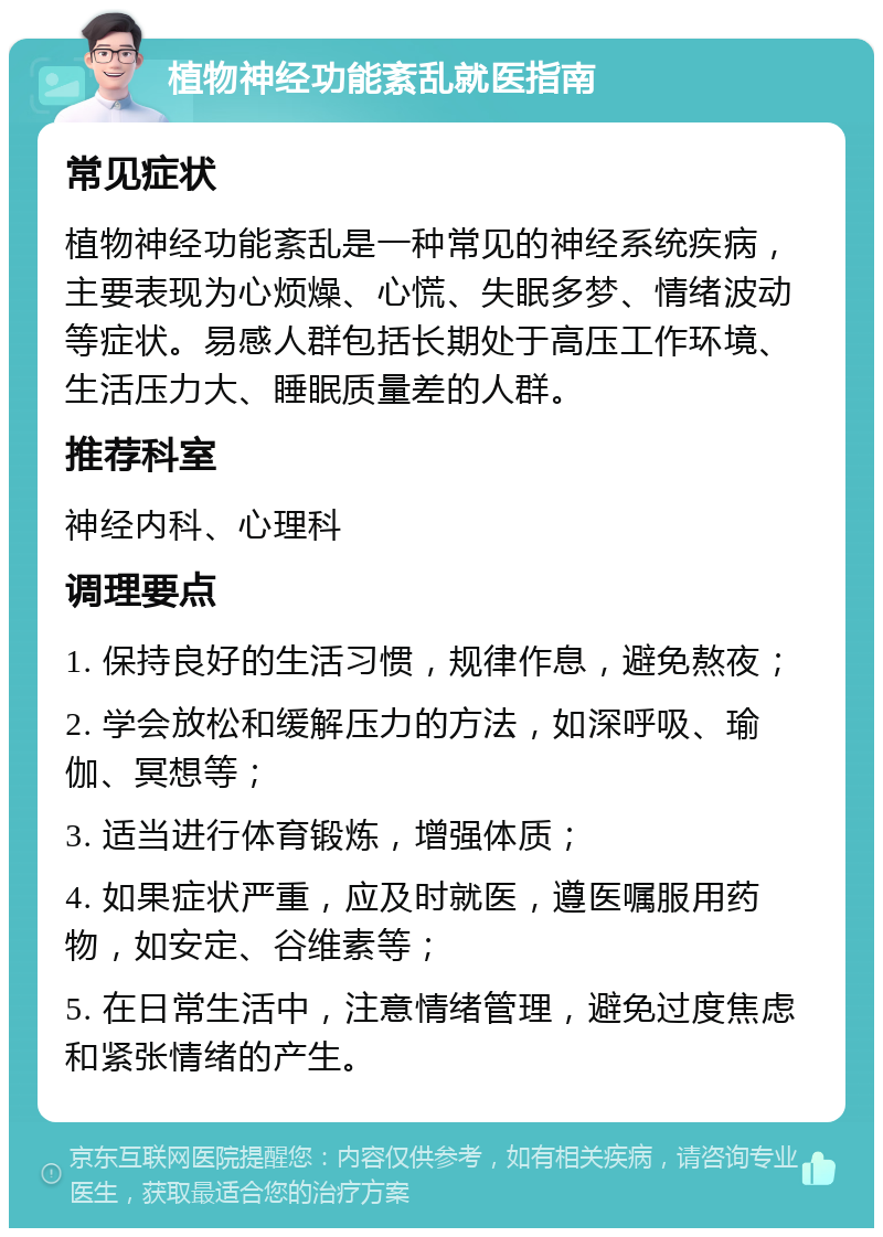 植物神经功能紊乱就医指南 常见症状 植物神经功能紊乱是一种常见的神经系统疾病，主要表现为心烦燥、心慌、失眠多梦、情绪波动等症状。易感人群包括长期处于高压工作环境、生活压力大、睡眠质量差的人群。 推荐科室 神经内科、心理科 调理要点 1. 保持良好的生活习惯，规律作息，避免熬夜； 2. 学会放松和缓解压力的方法，如深呼吸、瑜伽、冥想等； 3. 适当进行体育锻炼，增强体质； 4. 如果症状严重，应及时就医，遵医嘱服用药物，如安定、谷维素等； 5. 在日常生活中，注意情绪管理，避免过度焦虑和紧张情绪的产生。