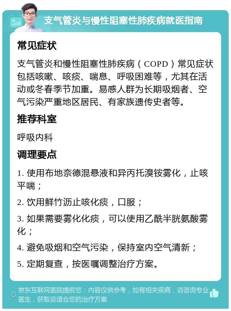 支气管炎与慢性阻塞性肺疾病就医指南 常见症状 支气管炎和慢性阻塞性肺疾病（COPD）常见症状包括咳嗽、咳痰、喘息、呼吸困难等，尤其在活动或冬春季节加重。易感人群为长期吸烟者、空气污染严重地区居民、有家族遗传史者等。 推荐科室 呼吸内科 调理要点 1. 使用布地奈德混悬液和异丙托溴铵雾化，止咳平喘； 2. 饮用鲜竹沥止咳化痰，口服； 3. 如果需要雾化化痰，可以使用乙酰半胱氨酸雾化； 4. 避免吸烟和空气污染，保持室内空气清新； 5. 定期复查，按医嘱调整治疗方案。