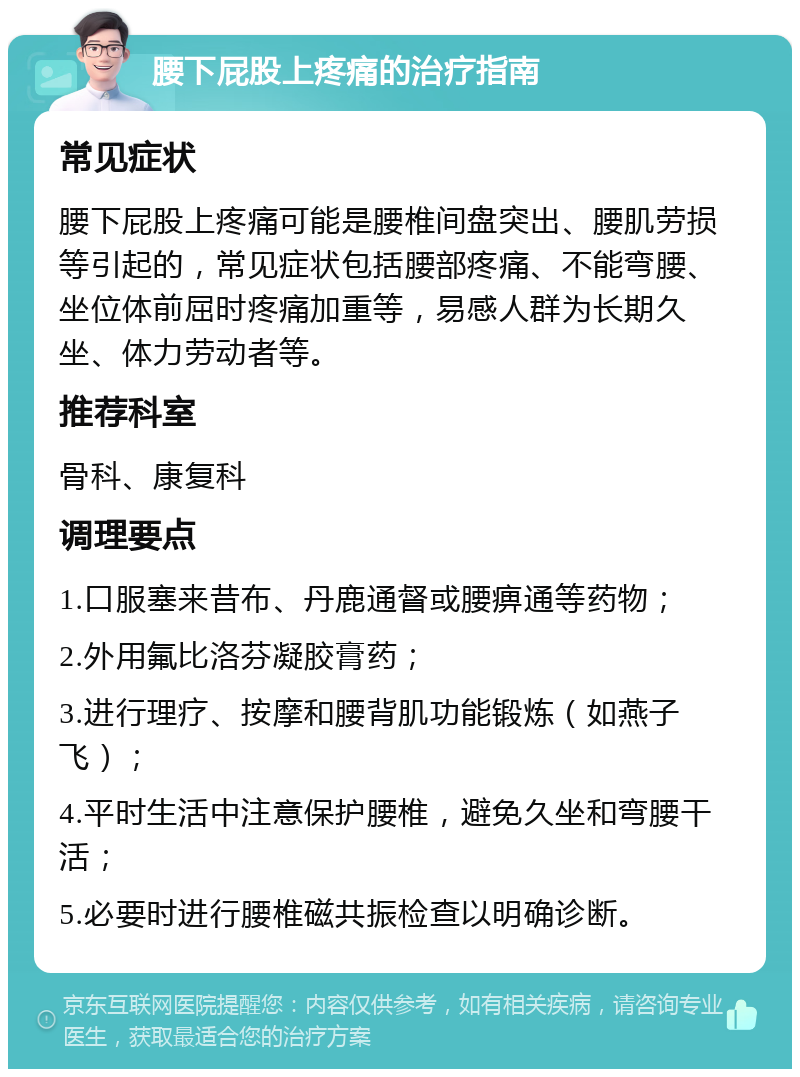 腰下屁股上疼痛的治疗指南 常见症状 腰下屁股上疼痛可能是腰椎间盘突出、腰肌劳损等引起的，常见症状包括腰部疼痛、不能弯腰、坐位体前屈时疼痛加重等，易感人群为长期久坐、体力劳动者等。 推荐科室 骨科、康复科 调理要点 1.口服塞来昔布、丹鹿通督或腰痹通等药物； 2.外用氟比洛芬凝胶膏药； 3.进行理疗、按摩和腰背肌功能锻炼（如燕子飞）； 4.平时生活中注意保护腰椎，避免久坐和弯腰干活； 5.必要时进行腰椎磁共振检查以明确诊断。