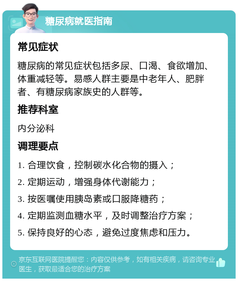 糖尿病就医指南 常见症状 糖尿病的常见症状包括多尿、口渴、食欲增加、体重减轻等。易感人群主要是中老年人、肥胖者、有糖尿病家族史的人群等。 推荐科室 内分泌科 调理要点 1. 合理饮食，控制碳水化合物的摄入； 2. 定期运动，增强身体代谢能力； 3. 按医嘱使用胰岛素或口服降糖药； 4. 定期监测血糖水平，及时调整治疗方案； 5. 保持良好的心态，避免过度焦虑和压力。