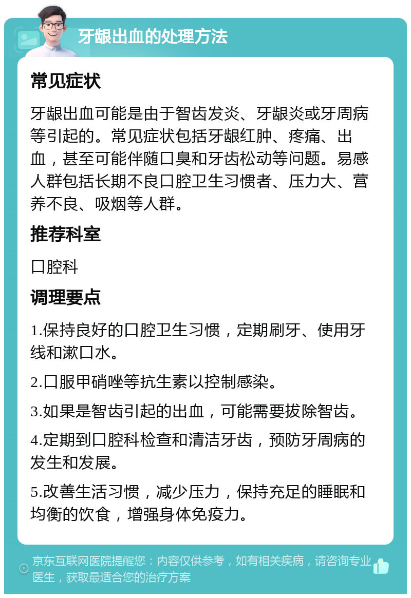 牙龈出血的处理方法 常见症状 牙龈出血可能是由于智齿发炎、牙龈炎或牙周病等引起的。常见症状包括牙龈红肿、疼痛、出血，甚至可能伴随口臭和牙齿松动等问题。易感人群包括长期不良口腔卫生习惯者、压力大、营养不良、吸烟等人群。 推荐科室 口腔科 调理要点 1.保持良好的口腔卫生习惯，定期刷牙、使用牙线和漱口水。 2.口服甲硝唑等抗生素以控制感染。 3.如果是智齿引起的出血，可能需要拔除智齿。 4.定期到口腔科检查和清洁牙齿，预防牙周病的发生和发展。 5.改善生活习惯，减少压力，保持充足的睡眠和均衡的饮食，增强身体免疫力。