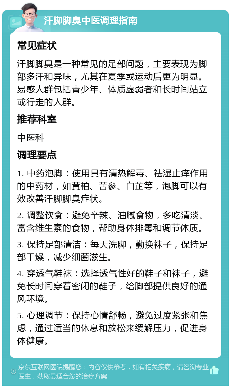 汗脚脚臭中医调理指南 常见症状 汗脚脚臭是一种常见的足部问题，主要表现为脚部多汗和异味，尤其在夏季或运动后更为明显。易感人群包括青少年、体质虚弱者和长时间站立或行走的人群。 推荐科室 中医科 调理要点 1. 中药泡脚：使用具有清热解毒、祛湿止痒作用的中药材，如黄柏、苦参、白芷等，泡脚可以有效改善汗脚脚臭症状。 2. 调整饮食：避免辛辣、油腻食物，多吃清淡、富含维生素的食物，帮助身体排毒和调节体质。 3. 保持足部清洁：每天洗脚，勤换袜子，保持足部干燥，减少细菌滋生。 4. 穿透气鞋袜：选择透气性好的鞋子和袜子，避免长时间穿着密闭的鞋子，给脚部提供良好的通风环境。 5. 心理调节：保持心情舒畅，避免过度紧张和焦虑，通过适当的休息和放松来缓解压力，促进身体健康。