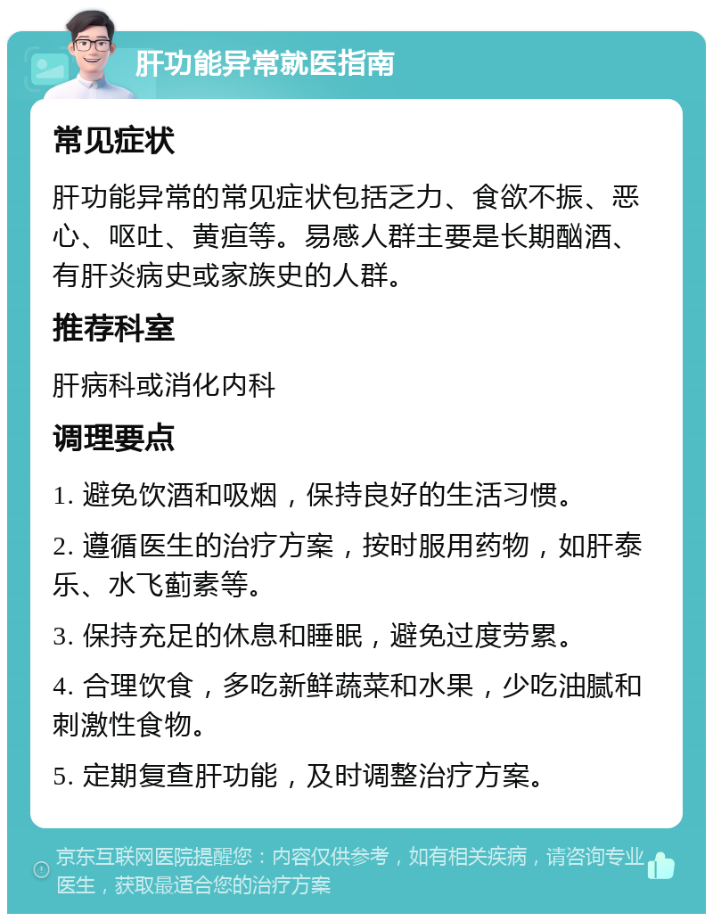 肝功能异常就医指南 常见症状 肝功能异常的常见症状包括乏力、食欲不振、恶心、呕吐、黄疸等。易感人群主要是长期酗酒、有肝炎病史或家族史的人群。 推荐科室 肝病科或消化内科 调理要点 1. 避免饮酒和吸烟，保持良好的生活习惯。 2. 遵循医生的治疗方案，按时服用药物，如肝泰乐、水飞蓟素等。 3. 保持充足的休息和睡眠，避免过度劳累。 4. 合理饮食，多吃新鲜蔬菜和水果，少吃油腻和刺激性食物。 5. 定期复查肝功能，及时调整治疗方案。