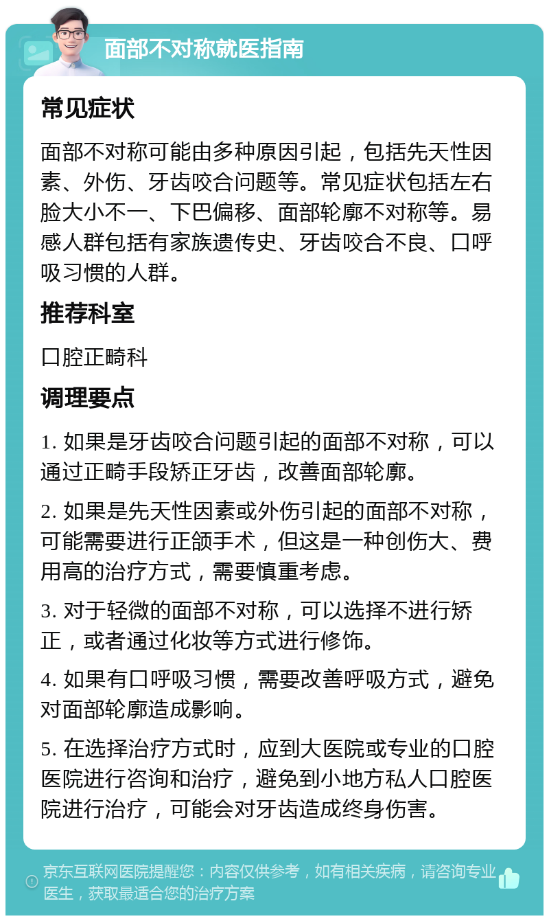 面部不对称就医指南 常见症状 面部不对称可能由多种原因引起，包括先天性因素、外伤、牙齿咬合问题等。常见症状包括左右脸大小不一、下巴偏移、面部轮廓不对称等。易感人群包括有家族遗传史、牙齿咬合不良、口呼吸习惯的人群。 推荐科室 口腔正畸科 调理要点 1. 如果是牙齿咬合问题引起的面部不对称，可以通过正畸手段矫正牙齿，改善面部轮廓。 2. 如果是先天性因素或外伤引起的面部不对称，可能需要进行正颌手术，但这是一种创伤大、费用高的治疗方式，需要慎重考虑。 3. 对于轻微的面部不对称，可以选择不进行矫正，或者通过化妆等方式进行修饰。 4. 如果有口呼吸习惯，需要改善呼吸方式，避免对面部轮廓造成影响。 5. 在选择治疗方式时，应到大医院或专业的口腔医院进行咨询和治疗，避免到小地方私人口腔医院进行治疗，可能会对牙齿造成终身伤害。