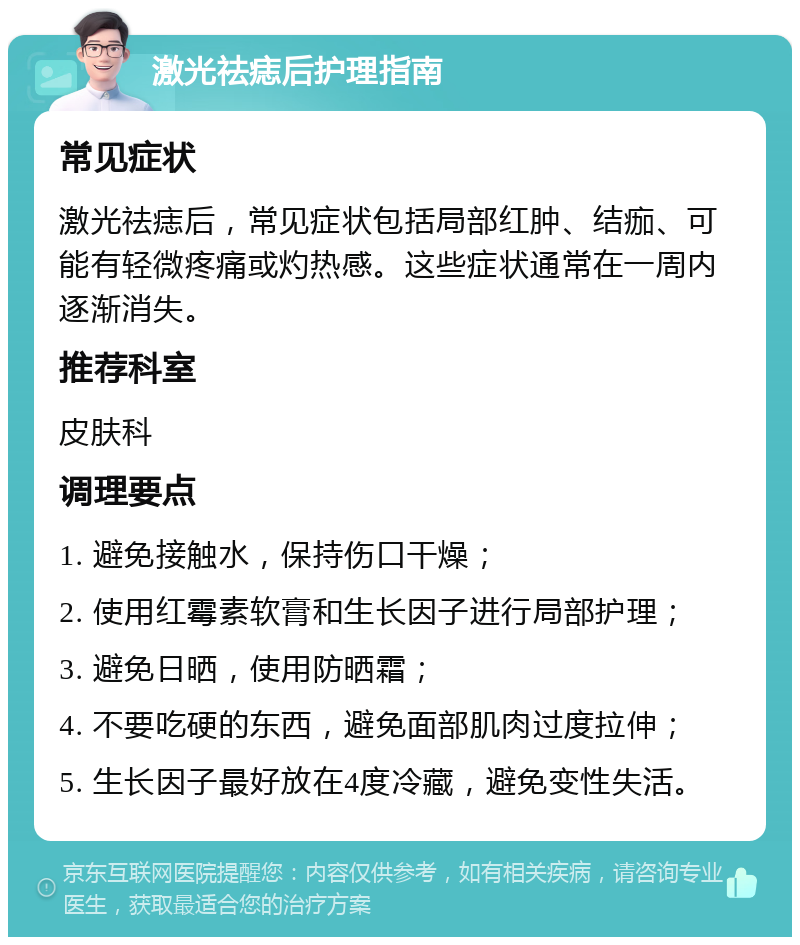 激光祛痣后护理指南 常见症状 激光祛痣后，常见症状包括局部红肿、结痂、可能有轻微疼痛或灼热感。这些症状通常在一周内逐渐消失。 推荐科室 皮肤科 调理要点 1. 避免接触水，保持伤口干燥； 2. 使用红霉素软膏和生长因子进行局部护理； 3. 避免日晒，使用防晒霜； 4. 不要吃硬的东西，避免面部肌肉过度拉伸； 5. 生长因子最好放在4度冷藏，避免变性失活。