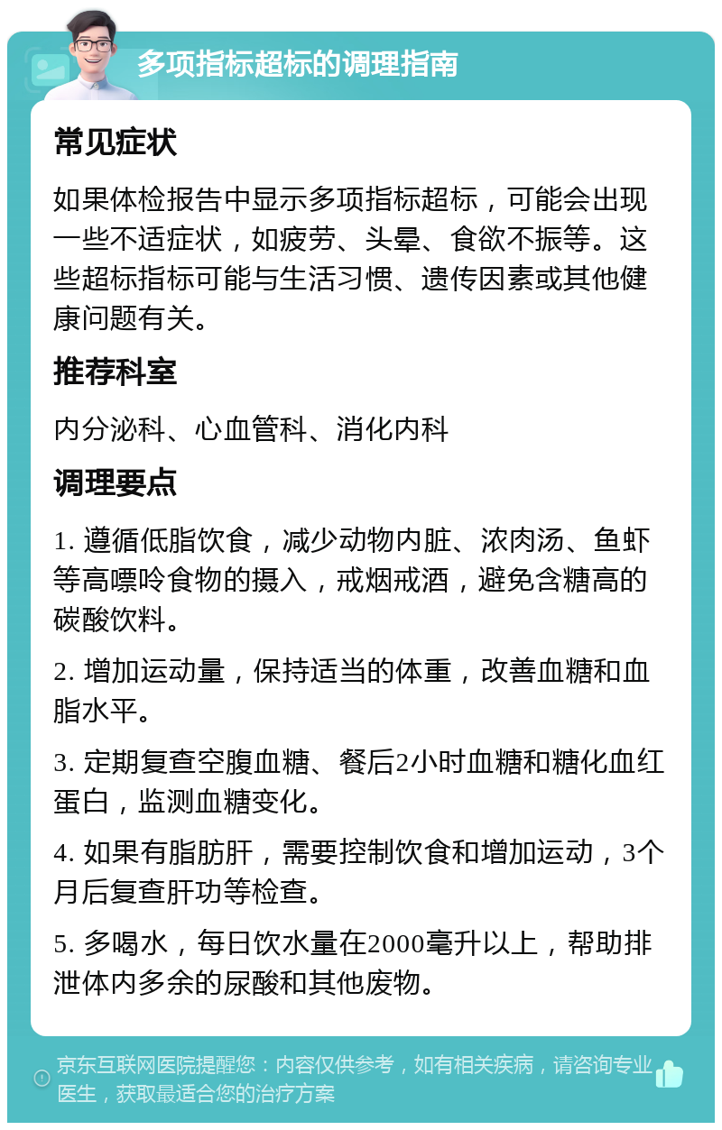 多项指标超标的调理指南 常见症状 如果体检报告中显示多项指标超标，可能会出现一些不适症状，如疲劳、头晕、食欲不振等。这些超标指标可能与生活习惯、遗传因素或其他健康问题有关。 推荐科室 内分泌科、心血管科、消化内科 调理要点 1. 遵循低脂饮食，减少动物内脏、浓肉汤、鱼虾等高嘌呤食物的摄入，戒烟戒酒，避免含糖高的碳酸饮料。 2. 增加运动量，保持适当的体重，改善血糖和血脂水平。 3. 定期复查空腹血糖、餐后2小时血糖和糖化血红蛋白，监测血糖变化。 4. 如果有脂肪肝，需要控制饮食和增加运动，3个月后复查肝功等检查。 5. 多喝水，每日饮水量在2000毫升以上，帮助排泄体内多余的尿酸和其他废物。