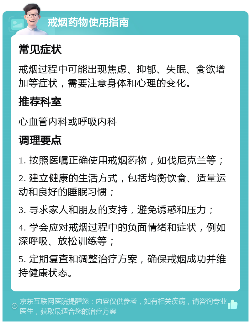 戒烟药物使用指南 常见症状 戒烟过程中可能出现焦虑、抑郁、失眠、食欲增加等症状，需要注意身体和心理的变化。 推荐科室 心血管内科或呼吸内科 调理要点 1. 按照医嘱正确使用戒烟药物，如伐尼克兰等； 2. 建立健康的生活方式，包括均衡饮食、适量运动和良好的睡眠习惯； 3. 寻求家人和朋友的支持，避免诱惑和压力； 4. 学会应对戒烟过程中的负面情绪和症状，例如深呼吸、放松训练等； 5. 定期复查和调整治疗方案，确保戒烟成功并维持健康状态。