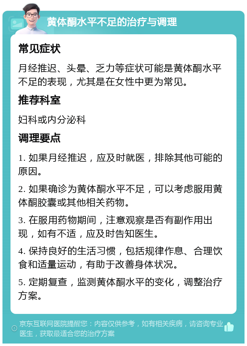 黄体酮水平不足的治疗与调理 常见症状 月经推迟、头晕、乏力等症状可能是黄体酮水平不足的表现，尤其是在女性中更为常见。 推荐科室 妇科或内分泌科 调理要点 1. 如果月经推迟，应及时就医，排除其他可能的原因。 2. 如果确诊为黄体酮水平不足，可以考虑服用黄体酮胶囊或其他相关药物。 3. 在服用药物期间，注意观察是否有副作用出现，如有不适，应及时告知医生。 4. 保持良好的生活习惯，包括规律作息、合理饮食和适量运动，有助于改善身体状况。 5. 定期复查，监测黄体酮水平的变化，调整治疗方案。