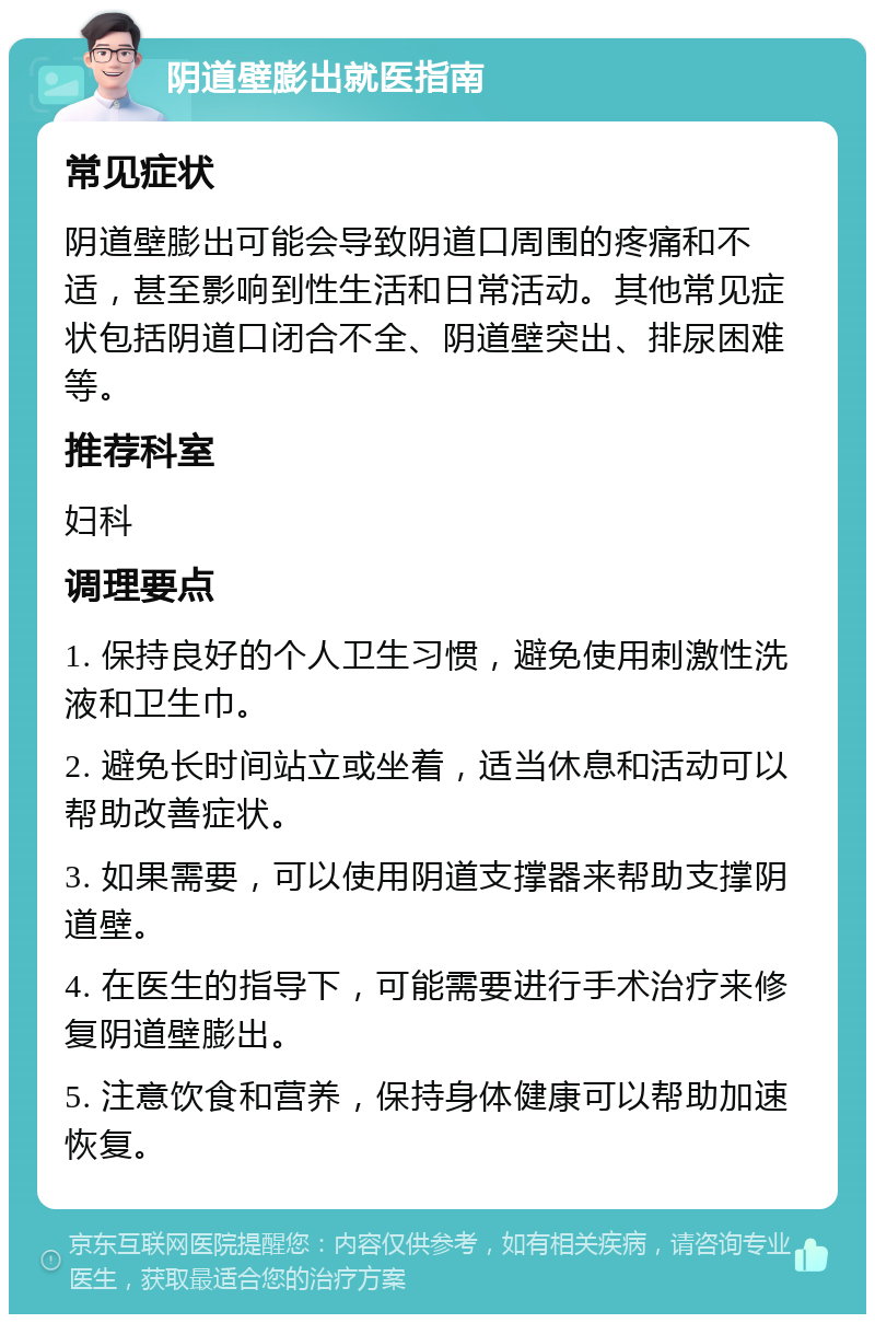 阴道壁膨出就医指南 常见症状 阴道壁膨出可能会导致阴道口周围的疼痛和不适，甚至影响到性生活和日常活动。其他常见症状包括阴道口闭合不全、阴道壁突出、排尿困难等。 推荐科室 妇科 调理要点 1. 保持良好的个人卫生习惯，避免使用刺激性洗液和卫生巾。 2. 避免长时间站立或坐着，适当休息和活动可以帮助改善症状。 3. 如果需要，可以使用阴道支撑器来帮助支撑阴道壁。 4. 在医生的指导下，可能需要进行手术治疗来修复阴道壁膨出。 5. 注意饮食和营养，保持身体健康可以帮助加速恢复。