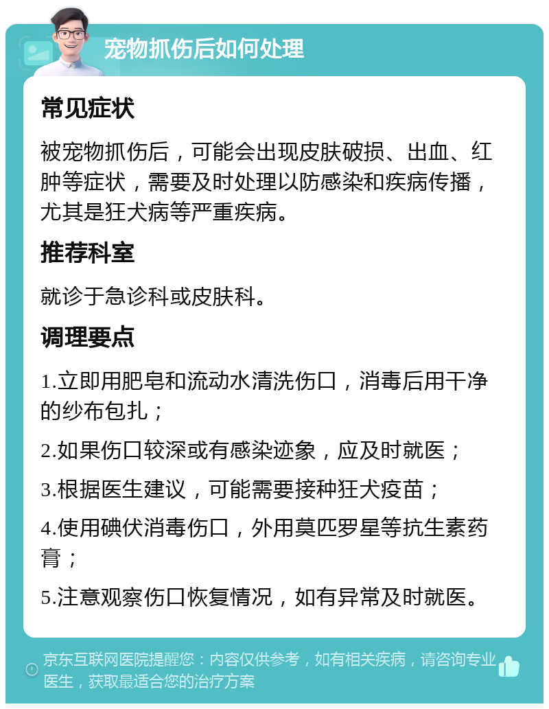 宠物抓伤后如何处理 常见症状 被宠物抓伤后，可能会出现皮肤破损、出血、红肿等症状，需要及时处理以防感染和疾病传播，尤其是狂犬病等严重疾病。 推荐科室 就诊于急诊科或皮肤科。 调理要点 1.立即用肥皂和流动水清洗伤口，消毒后用干净的纱布包扎； 2.如果伤口较深或有感染迹象，应及时就医； 3.根据医生建议，可能需要接种狂犬疫苗； 4.使用碘伏消毒伤口，外用莫匹罗星等抗生素药膏； 5.注意观察伤口恢复情况，如有异常及时就医。