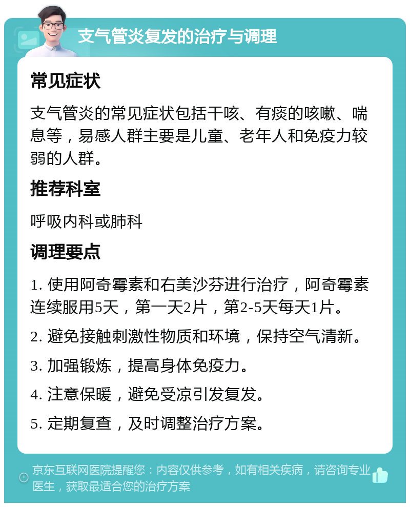 支气管炎复发的治疗与调理 常见症状 支气管炎的常见症状包括干咳、有痰的咳嗽、喘息等，易感人群主要是儿童、老年人和免疫力较弱的人群。 推荐科室 呼吸内科或肺科 调理要点 1. 使用阿奇霉素和右美沙芬进行治疗，阿奇霉素连续服用5天，第一天2片，第2-5天每天1片。 2. 避免接触刺激性物质和环境，保持空气清新。 3. 加强锻炼，提高身体免疫力。 4. 注意保暖，避免受凉引发复发。 5. 定期复查，及时调整治疗方案。