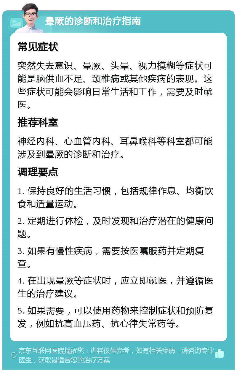 晕厥的诊断和治疗指南 常见症状 突然失去意识、晕厥、头晕、视力模糊等症状可能是脑供血不足、颈椎病或其他疾病的表现。这些症状可能会影响日常生活和工作，需要及时就医。 推荐科室 神经内科、心血管内科、耳鼻喉科等科室都可能涉及到晕厥的诊断和治疗。 调理要点 1. 保持良好的生活习惯，包括规律作息、均衡饮食和适量运动。 2. 定期进行体检，及时发现和治疗潜在的健康问题。 3. 如果有慢性疾病，需要按医嘱服药并定期复查。 4. 在出现晕厥等症状时，应立即就医，并遵循医生的治疗建议。 5. 如果需要，可以使用药物来控制症状和预防复发，例如抗高血压药、抗心律失常药等。